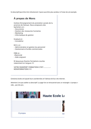 Ce	
  descriptif	
  peut	
  être	
  très	
  intitutionnel.	
  Il	
  peut	
  aussi	
  être	
  plus	
  vendeur	
  à	
  l’instar	
  de	
  cet	
  exemple.	
  




                                                                                                              	
  

Certaines	
  écoles	
  ont	
  ajouté	
  leurs	
  coordonnées	
  et	
  l’adresse	
  de	
  leur	
  site	
  internet.	
  

Attention	
  à	
  ne	
  pas	
  oublier	
  ce	
  descriptif.	
  La	
  page	
  Fan	
  se	
  retrouverait	
  avec	
  un	
  rectangle	
  «	
  à	
  propos	
  »	
  
vide…	
  pas	
  très	
  pro.	
  

	
  




                                                                                                                             	
  
 