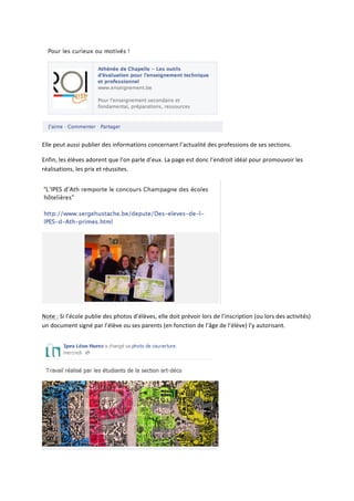  

Elle	
  peut	
  aussi	
  publier	
  des	
  informations	
  concernant	
  l’actualité	
  des	
  professions	
  de	
  ses	
  sections.	
  

Enfin,	
  les	
  élèves	
  adorent	
  que	
  l’on	
  parle	
  d’eux.	
  La	
  page	
  est	
  donc	
  l’endroit	
  idéal	
  pour	
  promouvoir	
  les	
  
réalisations,	
  les	
  prix	
  et	
  réussites.	
  




                                                                                                                  	
  

Note	
  :	
  Si	
  l’école	
  publie	
  des	
  photos	
  d’élèves,	
  elle	
  doit	
  prévoir	
  lors	
  de	
  l’inscription	
  (ou	
  lors	
  des	
  activités)	
  
un	
  document	
  signé	
  par	
  l’élève	
  ou	
  ses	
  parents	
  (en	
  fonction	
  de	
  l’âge	
  de	
  l’élève)	
  l’y	
  autorisant.	
  




                                                                                                           	
  
 
