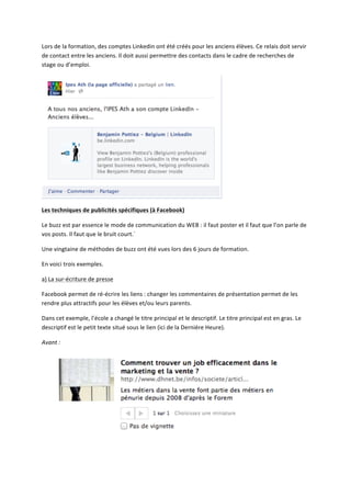 Lors	
  de	
  la	
  formation,	
  des	
  comptes	
  Linkedin	
  ont	
  été	
  créés	
  pour	
  les	
  anciens	
  élèves.	
  Ce	
  relais	
  doit	
  servir	
  
de	
  contact	
  entre	
  les	
  anciens.	
  Il	
  doit	
  aussi	
  permettre	
  des	
  contacts	
  dans	
  le	
  cadre	
  de	
  recherches	
  de	
  
stage	
  ou	
  d’emploi.	
  




                                                                                                                 	
  

Les	
  techniques	
  de	
  publicités	
  spécifiques	
  (à	
  Facebook)	
  

Le	
  buzz	
  est	
  par	
  essence	
  le	
  mode	
  de	
  communication	
  du	
  WEB	
  :	
  il	
  faut	
  poster	
  et	
  il	
  faut	
  que	
  l’on	
  parle	
  de	
  
vos	
  posts.	
  Il	
  faut	
  que	
  le	
  bruit	
  court.`	
  

Une	
  vingtaine	
  de	
  méthodes	
  de	
  buzz	
  ont	
  été	
  vues	
  lors	
  des	
  6	
  jours	
  de	
  formation.	
  	
  

En	
  voici	
  trois	
  exemples.	
  

a)	
  La	
  sur-­‐écriture	
  de	
  presse	
  

Facebook	
  permet	
  de	
  ré-­‐écrire	
  les	
  liens	
  :	
  changer	
  les	
  commentaires	
  de	
  présentation	
  permet	
  de	
  les	
  
rendre	
  plus	
  attractifs	
  pour	
  les	
  élèves	
  et/ou	
  leurs	
  parents.	
  

Dans	
  cet	
  exemple,	
  l’école	
  a	
  changé	
  le	
  titre	
  principal	
  et	
  le	
  descriptif.	
  Le	
  titre	
  principal	
  est	
  en	
  gras.	
  Le	
  
descriptif	
  est	
  le	
  petit	
  texte	
  situé	
  sous	
  le	
  lien	
  (ici	
  de	
  la	
  Dernière	
  Heure).	
  

Avant	
  :	
  




                                                                                                                                                              	
  

	
  
 