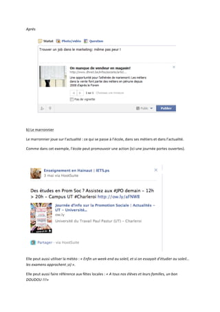 Après	
  




                                                                                                                                                         	
  

	
  

b)	
  Le	
  marronnier	
  

Le	
  marronnier	
  joue	
  sur	
  l’actualité	
  :	
  ce	
  qui	
  se	
  passe	
  à	
  l’école,	
  dans	
  ses	
  métiers	
  et	
  dans	
  l’actualité.	
  

Comme	
  dans	
  cet	
  exemple,	
  l’école	
  peut	
  promouvoir	
  une	
  action	
  (ici	
  une	
  journée	
  portes	
  ouvertes).	
  

	
  




                                                                                                                                           	
  

Elle	
  peut	
  aussi	
  utiliser	
  la	
  météo	
  :	
  «	
  Enfin	
  un	
  week-­‐end	
  au	
  soleil,	
  et	
  si	
  on	
  essayait	
  d’étudier	
  au	
  soleil…	
  
les	
  examens	
  approchent	
  ;o)	
  ».	
  	
  

Elle	
  peut	
  aussi	
  faire	
  référence	
  aux	
  fêtes	
  locales	
  :	
  «	
  A	
  tous	
  nos	
  élèves	
  et	
  leurs	
  familles,	
  un	
  bon	
  
DOUDOU	
  !!!»	
  
 