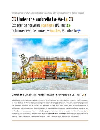 VITRINE | VIRTUAL | SHOWROOM | INNOVATION | COALITION | INTELLIGENCE ARTIFICIELLE | DESIGN THINKING
Under the umbrella La-Va-La
Explorer de nouvelles coalitions #Climat♻️
& Innover avec de nouvelles touches #Umbrella☔
Under the umbrella France Taïwan : bienvenue à La - Va - La !
LaLaport est le nom d’un concept commercial né dans la baie de Tokyo. Symbole de nouvelles expériences d’art
de vivre, de luxe et d’innovations, des comptoirs se sont développés à Taïwan, renouant avec le temps pionnier
des échanges entrepris par le prince Kanin Kotohito en 1905 pour bâtir autour de la Sucrerie impériale de
Taichung un pôle d’influence et de rayonnement ferroviaire et logistique pour mieux contrôler le nord et le sud
de l'île. Comme un vaisseau d’une nouvelle Compagnie des marchands de Laval, Vitré et Saint-Malo, La-Va-La
peut-elle ouvrir un nouveau chapitre dans l’Asie de la New Nature Economy, renouant avec les aventures de
François Pyrard, navigateur Lavallois qui vécut de 1578 à 1621 environ et qui fit le tour du monde ?
 