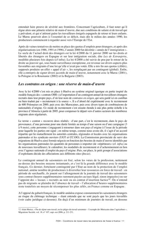 FIDH – Conditions de travail dans les plantations de fraise à Huelva / 11
entendait faire preuve de sévérité aux frontières. Concernant l’agriculture, il faut noter qu’il
règne alors une pénurie relative de main-d’œuvre, due aux conditions de salaire et de travail qui
y prévalent, et qui n’attirent guère les travailleurs émigrés espagnols de retour ni leurs enfants.
Le Maroc pourvoit alors à l’essentiel de ce déficit, mais dès le milieu des années 1990, les
producteurs commencent à regarder aussi vers l’Europe de l’Est.
Après de vaines tentatives de mettre en place des quotas d’emplois pour étrangers, et après des
régularisations (en 1986, 1991 et 1996), l’année 2000 fut décrétée « année de l’immigration ».
Le socle de l’actuel droit des étrangers est la loi 4/2000 du 11 janvier 2000 sur les droits et
libertés des étrangers en Espagne et sur leur intégration sociale, dite Ley de Extranjeria,
modifiée plusieurs fois depuis (cf infra). La loi 4/2000 a été suivie de peu par le retour de la
droite au pouvoir qui, sous haute surveillance européenne, est revenue sur divers aspects plus
favorables aux migrants d’une loi qu’elle n’avait pas votée. Elle a mis fin aux quotas (ciblés),
supposés produire un effet « appel d’air », les remplaçant par un contingent (global). Enfin,
elle a entrepris de signer divers accords de main-d’œuvre, notamment avec le Maroc (2001),
la Pologne et la Roumanie (2002) et la Bulgarie (2003).
Les contratos en origen : une réserve de main-d’œuvre
Avec la loi 4/2000 s’est mis en place à Huelva un système original (quoique en partie inspiré du
modèle français des « contrats OMI ») d’importation d’un contingent annuel de travailleurs étrangers
recrutés dans leur propre pays, d’où leur nom de contratos en origen, qui sera gardé ici en castillan
ou bien traduit par « recrutement à la source ». Il a d’abord été expérimenté avec le recrutement
de 600 Polonaises en 2000, puis avec des Marocaines, puis avec divers types de combinaisons de
nationalités d’origine. Ce mode de recrutement s’est ensuite étendu à une plus petite échelle à la
province d’Almeria à partir de 2005, pour compenser le départ vers d’autres secteurs des nombreux
migrants alors régularisés.
Le terme « contrat » recouvre deux réalités : d’une part, c’est le recrutement, dans le pays de
provenance, d’une personne pour une durée limitée au temps d’une saison ou d’une campagne (3
à 9 mois), cette personne s’engageant à retourner dans son pays d’origine à l’issue de la période
pour laquelle les parties ont signé ; en même temps, comme nous avons dit, il s’agit d’un accord
tripartite qui lie mutuellement les autorités centrales, régionales et locales avec les organisations
patronales et les syndicats ouvriers (UGT et CC.OO). La Commission provinciale de suivi des
migrations de Huelva ainsi formée négocie en fonction des besoins de main-d’œuvre identifiés par
les organisations patronales les quantités de personnes à importer (de «répétiteurs» (cf. infra) ou
de nouveaux travailleurs), le calendrier, les modalités de recrutement et d’acheminement en lien
avec l’agence nationale d’emploi du pays d’origine. Puis, sur place, le petit groupe d’associations
d’exploitants décide des affectations aux différents sites (fincas).
Le contingent annuel de saisonniers est fixé, selon les vœux de la profession, nettement
au-dessus des besoins moyens instantanés, et c’est là la grande différence avec le modèle
français. Ce dernier, fortement contingenté par l’Etat au nom de la protection de l’emploi
national, amène nombre de producteurs à diversifier leur ressources en force de travail : en
période de surchauffe, ils jouent sur l’allongement de la journée de travail des saisonniers
sous contrat (heures supplémentaires rarement payées au taux légal, sinon impayées) ou sur
l’appoint des « locaux » recrutés au noir ou en contrat d’insertion factice12. On n’entend
pas de migrants se plaindre de l’absence de travail – l’allocation d’heures supplémentaires
reste toutefois un moyen de récompenser les plus zélés, en France comme en Espagne.
Al’opposé du gabarit français, le modèle andalou expose constamment les saisonniers étrangers
au risque du chômage technique – étant entendu que ne sont payés que les jours travaillés
(voir cadre juridique ci-dessous). En deçà d’un minimum de journées de travail, en dessous
12. Alain Morice, « Pas de séjour sans travail, ou les pièges du travail saisonnier – l’exemple des Marocains dans l’agriculture »,
Migrations Société, vol. 18, n° 107, sept.-oct.2006, p. 211-231.
 