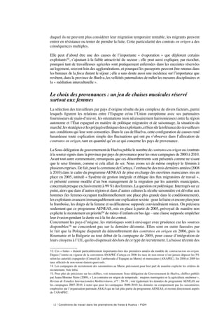 12 / Conditions de travail dans les plantations de fraise à Huelva – FIDH
duquel ils ne peuvent plus considérer leur migration temporaire rentable, les migrants peuvent
entrer en résistance ou tenter de prendre la fuite. Cette particularité des contrats en origen a des
conséquences multiples.
Elle peut d’abord être une des causes de l’importante «  évaporation  » que déplorent certains
exploitants13, s’ajoutant à la faible attractivité du secteur ; elle peut aussi expliquer, par ricochet,
pourquoi tant de travailleuses agricoles sont pratiquement enfermées dans les enceintes réservées
au logement, souvent loin des agglomérations, et pourquoi les passeports peuvent être retenus dans
les bureaux de la finca durant le séjour ; elle a sans doute aussi une incidence sur l’importance que
revêtent, dans la province de Huelva, les velléités paternalistes de mêler les mesures disciplinaires et
la « médiation interculturelle ».
Le choix des provenances : un jeu de chaises musicales réservé
surtout aux femmes
La sélection des travailleurs par pays d’origine résulte du jeu complexe de divers facteurs, parmi
lesquels figurent les relations entre l’Espagne et/ou l’Union européenne avec ses partenaires
fournisseurs de main-d’œuvre, les orientations (non nécessairement harmonieuses) entre la région
autonome et l’État espagnol en matière de politique migratoire et de saisonnage, la situation du
marché,lesstratégiesetlespréjugésethniquesdesexploitants,etbiensûrlatolérancedestravailleurs
aux conditions qui leur sont consenties. Dans le cas de Huelva, cette configuration de causes rend
hasardeuse toute explication simple des fluctuations qui ont pu s’observer dans l’allocation de
contratos en origen, tant en quantité qu’en ce qui concerne les pays de provenance.
La Sous-délégation du gouvernement de Huelva publie le nombre decontratos en origen ou /contrats
à la source signés dans la province par pays de provenance pour les onze campagnes de 2000 à 2010.
Avant tout autre commentaire, remarquons que ces dénombrements sont présentés comme ne visant
que le sexe féminin, comme si cela allait de soi. Nous avons ici de même employé le féminin à
plusieurs reprises. De fait, pour la commune de Cartaya, l’embauche des trois dernières années (2008
à 2010) dans le cadre du programme AENEAS de prise en charge des ouvrières marocaines mis en
place en 2005, intitulé « Système de gestion intégrale et éthique des flux migratoires de travail »,
et présenté comme modèle d’un bon management de la migration par les autorités municipales,
concernait presque exclusivement (à 99 %) des femmes. La question est polémique. Interrogés sur ce
point, alors que dans d’autres régions et dans d’autres cultures la récolte saisonnière est dévolue aux
hommes (les femmes occupant traditionnellement une place plus grande dans le conditionnement),
les exploitants avancent immanquablement une explication sexiste : pour la fraise et encore plus pour
la framboise, les doigts de la femme et sa délicatesse supposée conviendraient mieux. On précisera
seulement que ce programme AENEAS, mis en place à partir de 2005, prévoyait de manière non
explicite le recrutement en priorité14 de mères d’enfants en bas âge – une clause supposée empêcher
leur évasion pendant la durée ou à la fin du contrat.
Concernant les pays d’origine, les statistiques sont à envisager avec prudence car les sources
disponibles15 ne concordent pas sur la dernière décennie. Elles sont en outre faussées par
le fait que la Pologne disparaît du dénombrement des contratos en origen en 2006, puis la
Roumanie et la Bulgarie au tout début de la campagne de 2009, pour cause d’intégration de
leurs citoyens à l’UE, qui les dispensait dès lors de ce type de recrutement. La baisse récente des
13. Ces « fuites » étaient particulièrement importantes lors des premières années du modèle de contractacion en origen.
Depuis l’entrée en vigueur de la convention ANAPEC-Cartaya en 2006 les taux de non-retour n’ont jamais dépassé les 5%
selon les autorités espagnoles (Conseil de l’ambassade d’Espagne au Maroc) et marocaines (ANAPEC). En 2008 et 2009 les
taux officiels de non-retour étaient quasi nuls.
14. Les campagnes de recrutement des saisonnières au Maroc précisaient pour leur part de manière explicite les critères de
recrutement. Voir infra.
15. Pour plus de précisions sur les chiffres, voir notamment: Sous-délégation du Gouvernement de Huelva, chiffres publiés
par Juana Moreno Nieto (2009), « Los contratos en origen de temporada : mujeres marroquíes en la agricultura onubense »,
Revista de Estudios Internacionales Mediterráneos, n°7 : 58-78 ; voir également les données du programme AENEAS sur
les campagnes 2007-2010, à noter que pour les campagnes 2009-2010, les données ne comprennent pas les saisonnières
employées par l’organisation patronale ASAJA qui ne fait plus partie du programme AENEAS, et recrute directement auprès
de l’ANAPEC.
 