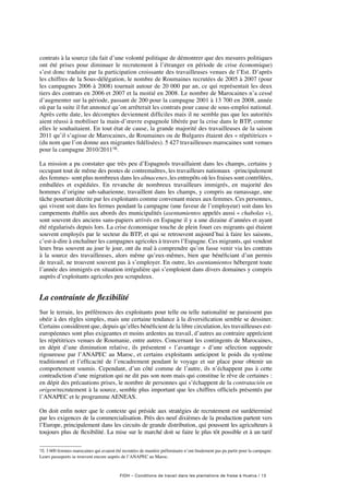 FIDH – Conditions de travail dans les plantations de fraise à Huelva / 13
contrats à la source (du fait d’une volonté politique de démontrer que des mesures politiques
ont été prises pour diminuer le recrutement à l’étranger en période de crise économique)
s’est donc traduite par la participation croissante des travailleuses venues de l’Est. D’après
les chiffres de la Sous-délégation, le nombre de Roumaines recrutées de 2005 à 2007 (pour
les campagnes 2006 à 2008) tournait autour de 20 000 par an, ce qui représentait les deux
tiers des contrats en 2006 et 2007 et la moitié en 2008. Le nombre de Marocaines n’a cessé
d’augmenter sur la période, passant de 200 pour la campagne 2001 à 13 700 en 2008, année
où par la suite il fut annoncé qu’on arrêterait les contrats pour cause de sous-emploi national.
Après cette date, les décomptes deviennent difficiles mais il ne semble pas que les autorités
aient réussi à mobiliser la main-d’œuvre espagnole libérée par la crise dans le BTP, comme
elles le souhaitaient. En tout état de cause, la grande majorité des travailleuses de la saison
2011 qu’il s’agisse de Marocaines, de Roumaines ou de Bulgares étaient des « répétitrices »
(du nom que l’on donne aux migrantes fidélisées). 5 427 travailleuses marocaines sont venues
pour la campagne 2010/201116.
La mission a pu constater que très peu d’Espagnols travaillaient dans les champs, certains y
occupant tout de même des postes de contremaîtres, les travailleurs nationaux -principalement
des femmes- sont plus nombreux dans les almacenes, les entrepôts où les fraises sont contrôlées,
emballées et expédiées. En revanche de nombreux travailleurs immigrés, en majorité des
hommes d’origine sub-saharienne, travaillent dans les champs, y compris au ramassage, une
tâche pourtant décrite par les exploitants comme convenant mieux aux femmes. Ces personnes,
qui vivent soit dans les fermes pendant la campagne (une faveur de l’employeur) soit dans les
campements établis aux abords des municipalités (asentamientos appelés aussi « chabolas »),
sont souvent des anciens sans-papiers arrivés en Espagne il y a une dizaine d’années et ayant
été régularisés depuis lors. La crise économique touche de plein fouet ces migrants qui étaient
souvent employés par le secteur du BTP, et qui se retrouvent aujourd’hui à faire les saisons,
c’est-à-dire à enchaîner les campagnes agricoles à travers l’Espagne. Ces migrants, qui vendent
leurs bras souvent au jour le jour, ont du mal à comprendre qu’on fasse venir via les contrats
à la source des travailleuses, alors même qu’eux-mêmes, bien que bénéficiant d’un permis
de travail, ne trouvent souvent pas à s’employer. En outre, les asentamientos hébergent toute
l’année des immigrés en situation irrégulière qui s’emploient dans divers domaines y compris
auprès d’exploitants agricoles peu scrupuleux.
La contrainte de flexibilité
Sur le terrain, les préférences des exploitants pour telle ou telle nationalité ne paraissent pas
obéir à des règles simples, mais une certaine tendance à la diversification semble se dessiner.
Certains considèrent que, depuis qu’elles bénéficient de la libre circulation, les travailleuses est-
européennes sont plus exigeantes et moins ardentes au travail, d’autres au contraire apprécient
les répétitrices venues de Roumanie, entre autres. Concernant les contingents de Marocaines,
en dépit d’une diminution relative, ils présentent «  l’avantage  » d’une sélection supposée
rigoureuse par l’ANAPEC au Maroc, et certains exploitants anticipent le poids du système
traditionnel et l’efficacité de l’encadrement pendant le voyage et sur place pour obtenir un
comportement soumis. Cependant, d’un côté comme de l’autre, ils n’échappent pas à cette
contradiction d’une migration qui ne dit pas son nom mais qui constitue le rêve de certaines :
en dépit des précautions prises, le nombre de personnes qui s’échappent de la contratación en
origen/recrutement à la source, semble plus important que les chiffres officiels présentés par
l’ANAPEC et le programme AENEAS.
On doit enfin noter que le contexte qui préside aux stratégies de recrutement est surdéterminé
par les exigences de la commercialisation. Près des neuf dixièmes de la production partent vers
l’Europe, principalement dans les circuits de grande distribution, qui poussent les agriculteurs à
toujours plus de flexibilité. La mise sur le marché doit se faire le plus tôt possible et à un tarif
16. 3 600 femmes marocaines qui avaient été recrutées de manière préliminaire n’ont finalement pas pu partir pour la campagne.
Leurs passeports se trouvent encore auprès de l’ANAPEC au Maroc.
 