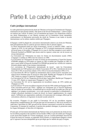 FIDH – Conditions de travail dans les plantations de fraise à Huelva / 15
Partie II. Le cadre juridique
Cadre juridique international
Le cadre général de la protection des droits de l’Homme est fixé par la Constitution de l’Espagne,
notamment son titre premier intitulé « Des droits et des devoirs fondamentaux », dont le respect
est renforcé par l’article 10 alinéa 2 de la Constitution qui énonce «Les dispositions relatives
aux droits fondamentaux et aux libertés reconnus par la Constitution seront interprétées
conformément à la Déclaration universelle des droits de l’homme et aux traités et accords
internationaux sur les mêmes matières ratifiés par l’Espagne».
L’Espagne a ratifié la plupart des conventions internationales relatives aux droits de l’Homme,
dont principalement dans le contexte qui nous intéresse dans le présent rapport :
- Le Pacte international relatif aux droits économiques, sociaux et culturels (1966) : entré en
vigueur en 1976, il a été ratifié par l’Espagne en 1977 et garantit notamment des conditions
de travail justes et favorables. L’Espagne est à ce jour le seul Etat européen à avoir ratifié le
Protocole facultatif au PIDESC (pas encore entré en vigueur), créant une voie de recours au
niveau international.
-La Convention sur l’élimination de toutes les formes de discrimination raciale (1965).
L’Espagne l’a ratifiée en 1968 et levé les réserves en 1999.
- La Convention sur l’élimination de toutes les formes de discrimination à l’égard des femmes
(CEDAW) adoptée en 1979 entrée en vigueur en 1981 et ratifiée par l’Espagne en 1983. Ce
pays a aussi ratifié le Protocole facultatif à la CEDAW qui permet aux victimes de violations
de porter plainte auprès d’une instance internationale.
-Les conventions de l’Organisation internationale du travail  : outre les Conventions
fondamentales de l’OIT portant sur la liberté d’association (87 et 98), l’interdiction du travail
forcé (29 et 105), le travail des enfants (138 et 182) et la non-discrimination (100 et 111).
- La Convention No 100 sur l’égalité de rémunération entre la main-d’œuvre masculine et la
main-d’œuvre féminine pour un travail de valeur égale. Ratifiée par l’Espagne le 26 octobre
1967. Entrée en vigueur à l’égard de l’Espagne le 6 novembre 1968.
- La Convention No 129 sur l’inspection du travail dans l’agriculture. Ratifiée par l’Espagne le
11 mars 1971. Entrée en vigueur pour l’Espagne le 5 mai 1972.
- La Convention No 141 sur les organisations de travailleurs ruraux, de 1975, ratifiée par
l’Espagne en 1978.
- LaConventionn°97surlestravailleursmigrants(révisée)de1949,ratifiéeparEspagneen1967.
Cette convention prévoit que l’Etat « applique aux immigrants qui se trouvent légalement
dans les limites de son territoire, un traitement qui ne soit pas moins favorable que celui qu’il
applique à ses propres ressortissants » en ce qui concerne en particulier la rémunération (y
compris allocations familiales) la durée du travail, les heures supplémentaires, les congés
payés, l’affiliation aux organisations syndicales et la jouissance des avantages offerts par les
conventions collectives, le logement, la sécurité sociale (article 6).
En revanche, l’Espagne n’a pas ratifié la Convention 143 sur les travailleurs migrants
(dispositions complémentaires) de 1975 pas plus que la Convention (nº 184) sur la sécurité et la
santé dans l’agriculture de 2001 qui prévoit des mesures concernant la sécurité des machines,
l’ergonomie, le transport de matériaux, la gestion des produits chimiques, la protection contre
les risques biologiques, le bien-être et le logement...
D’autre part, la Convention internationale des Nations Unies sur la protection des droits de tous
les travailleurs migrants et des membres de leur famille (1990) n’a pas été ratifiée par l’Espagne
ni par aucun État membre de l’Union européenne. Lors de l’examen périodique universel du
Conseil des droits de l’homme, en septembre 2010 à Genève, le représentant espagnol a estimé
qu’il s’agissait d’un texte déséquilibré qui ne privilégie que les intérêts des pays d’origine.
 