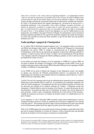 18 / Conditions de travail dans les plantations de fraise à Huelva – FIDH
Axés sur la « sécurité » et la « lutte contre les migrations illégales », ces partenariats visent à
« faire en sorte que les migrations et la mobilité entre l’UE et les pays du sud de la Méditerranée
se fassent dans le cadre de procédures légales et d’une façon ordonnée et efficace. » D’un côté,
les pays du Sud concluent des accords de réadmission et renforcent les contrôles des frontières,
de l’autre, l’UE pourrait prévoir des régimes spécifiques de « facilitation de main-d’œuvre »,
permettant notamment «  des programmes et/ou cadres juridiques assouplis particuliers en
matière de migrations circulaires (y compris dans le secteur du travail saisonnier) », ainsi
que « le renforcement des capacités de mise en concordance efficace de l’offre et la demande
de main-d’œuvre ». Il est proposé d’ouvrir des dialogues, en vue de l’établissement de tels
partenariats, avec le Maroc, ainsi que la Tunisie et l’Égypte. Ces partenariats s’inscrivent dans la
politique migratoire générale de l’UE, qui fait des personnes migrantes des entités économiques
au service des marchés du travail des États membres, et qui fait des États tiers des gardiens
frontaliers de l’UE.
Cadre juridique espagnol de l’immigration
Le 1er juillet 1985 le Parlement espagnol approuve une « loi organique relative aux droits et
aux libertés des étrangers dans le pays » qui anticipe l’adhésion de l’Espagne à la communauté
européenne (1er janvier 1986) et marque le commencement de la politique espagnole
d’immigration. Avant cette loi, les questions de migrations avaient deux références législatives
suprêmes : le décret royal de 1852 et l’article 13 alinéa 1 de la Constitution de 1978 qui énonce
« Les étrangers jouiront en Espagne des libertés publiques garanties au titre I, dans les termes
qu’établiront les traités et la loi ».
La loi relative aux droits des étrangers est la loi organique n° 4/2000 du 11 janvier 2000, sur
les droits et libertés des étrangers en Espagne et leur intégration sociale (LOE). Cette loi est
modifiée à plusieurs reprises entre janvier 2000 et décembre 2009 par les lois organiques 8/2000,
14/2003  et 2/2009 du 11 décembre 2009.
La loi 2/2009 sur les droits et libertés des étrangers et leur intégration sociale a été adoptée
en réponse aux décisions du Tribunal constitutionnel relatives à la protection des droits
fondamentaux des immigrés et aux multiples directives européennes, dont la directive « retour »
2008/115/CE du 16 décembre 2008.
L’article 2 bis de la loi organique prévoit que les administrations mettront en œuvre la politique
définie par le gouvernement dans le respect de : la coordination de la politique espagnole avec
celle de l’Union européenne ; l’aménagement des flux de travailleurs migrants en accord avec
les nécessités qui résultent de la situation nationale de l’emploi  ; l’intégration sociale des
immigrants ; l’égalité effective entre les hommes et les femmes ; le respect du principe de non-
discrimination ; la garantie des droits que la Constitution, les traités et les lois reconnaissent à
toute personne ; la lutte contre l’immigration clandestine et le trafic illicite d’êtres humains ;
l’égalité de traitement au travail et en matière de sécurité sociale et la collaboration avec les
pays d’origine.
La loi organique n° 2 du 11 décembre 2009 reconnaît certains droits fondamentaux à tous les
immigrés tels que le droit de se réunir, de constituer une association, d’appartenir à un syndicat
et de faire grève23. Tout étranger qui ferait l’objet d’une discrimination de la part d’une autorité
ou d’un fonctionnaire publics peut faire appel à la justice pour faire respecter ses droits.
Enfin, la loi 2/2009 apporte des nouveautés pour les femmes étrangères, particulièrement celles
qui sont en situation irrégulière et victimes de violences. Celles-ci pourront faire une demande
de permis de résidence et de travail pour circonstances exceptionnelles.
23. En novembre et en décembre 2007, le Tribunal constitutionnel espagnol a déclaré contraires à la constitution plusieurs
dispositions de la loi organique n° 8 du 22 décembre 2000 qui limitaient aux seuls immigrés en situation régulière l’exercice
du droit de se réunir, de constituer une association, d’appartenir à un syndicat et de faire grève.
 