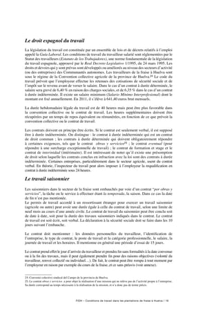 FIDH – Conditions de travail dans les plantations de fraise à Huelva / 19
Le droit espagnol du travail
La législation du travail est constituée par un ensemble de lois et de décrets relatifs à l’emploi
appelé la Guía Laboral. Les conditions de travail du travailleur salarié sont réglementées par le
Statut des travailleurs (Estatuto de los Trabajadores), une norme fondamentale de la législation
du travail espagnole, approuvé par le Real Decreto Legislativo 1/1995, du 24 mars 1995. Les
droits et devoirs qui y sont prévus sont développés ou améliorés au niveau des secteurs d’activité
(ou des entreprises) des Communautés autonomes. Les travailleurs de la fraise à Huelva sont
sous le régime de la Convention collective agricole de la province de Huelva.24 Le code du
travail prévoit que l’employeur effectue les retenues des cotisations de sécurité sociale et de
l’impôt sur le revenu avant de verser le salaire. Dans le cas d’un contrat à durée déterminée, le
salaire sera grevé de 6,40 % en raison des charges sociales, et de 6,35 % dans le cas d’un contrat
à durée indéterminée. Il existe un salaire minimum (Salario Mínimo Interprofesional) dont le
montant est fixé annuellement. En 2011, il s’élève à 641,40 euros brut mensuels.
La durée hebdomadaire légale du travail est de 40 heures mais peut être plus favorable dans
la convention collective ou le contrat de travail. Les heures supplémentaires doivent être
récupérées par un temps de repos équivalent ou rémunérées, en fonction de ce que prévoit la
convention collective ou le contrat de travail.
Les contrats doivent en principe être écrits. Si le contrat est seulement verbal, il est supposé
être à durée indéterminée. On distingue : le contrat à durée indéterminée qui est un contrat
de droit commun  ; les contrats à durée déterminée  qui doivent obligatoirement répondre
à certaines exigences, tels que le contrat obras y servicios25  ; le contrat eventual (pour
répondre à une surcharge exceptionnelle de travail) ; le contrat de formation et stage et le
contrat de interinidad (intérimaire). Il est intéressant de noter qu’il existe une présomption
de droit selon laquelle les contrats conclus en infraction avec la loi sont des contrats à durée
indéterminée. Certaines entreprises, particulièrement dans le secteur agricole, usent du contrat
verbal. En théorie, l’inspecteur du travail peut alors imposer à l’employeur la requalification en
contrat à durée indéterminée sous 24 heures.
Le travail saisonnier
Les saisonniers dans le secteur de la fraise sont embauchés par voie d’un contrat “por obras y
servicios”, la tâche ou le service à effectuer étant la temporada, la saison. Dans ce cas la date
de fin n’est pas mentionée.
Le permis de travail accordé à un ressortissant étranger pour exercer un travail saisonnier
(agricole ou autre) peut avoir une durée égale à celle du contrat de travail, selon une limite de
neuf mois au cours d’une année civile. Le contrat de travail du saisonnier peut être conclu soit
de date à date, soit pour la durée des travaux saisonniers indiqués dans le contrat. Le contrat
de travail est soit écrit, soit verbal. La déclaration à la sécurité sociale doit se faire dans les 10
jours suivant l’embauche.
Le contrat doit mentionner  : les données personnelles du travailleur, l’identification de
l’entreprise, le type de contrat, le poste de travail et la catégorie professionnelle, le salaire, la
journée de travail et les horaires. Il mentionne en général une période d’essai de 15 jours.
Le contrat prend effet le jour d’arrivée du travailleur et prendra fin sans formalités à la date convenue
ou à la fin des travaux, mais il peut également prendre fin pour des raisons objectives (volonté du
travailleur, renvoi collectif ou individuel…). De fait, le contrat peut être rompu à tout moment par
l’employeur en raison par exemple du cours de la fraise, et ce sans préavis (voir annexe).
24. Convenio colectivo sindical del Campo de la provincia de Huelva.
25. Le contrat obras y servicios  a pour objet la réalisation d’une mission qui ne relève pas de l’activité propre à l’entreprise.
Sa durée correspond au temps nécessaire à la réalisation de la mission, et n’a donc pas de terme précis.
 