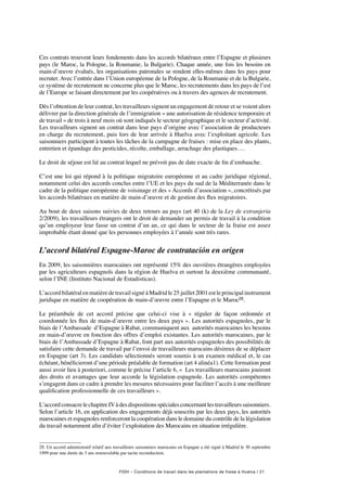 FIDH – Conditions de travail dans les plantations de fraise à Huelva / 21
Ces contrats trouvent leurs fondements dans les accords bilatéraux entre l’Espagne et plusieurs
pays (le Maroc, la Pologne, la Roumanie, la Bulgarie). Chaque année, une fois les besoins en
main-d’œuvre évalués, les organisations patronales se rendent elles-mêmes dans les pays pour
recruter. Avec l’entrée dans l’Union européenne de la Pologne, de la Roumanie et de la Bulgarie,
ce système de recrutement ne concerne plus que le Maroc, les recrutements dans les pays de l’est
de l’Europe se faisant directement par les coopératives ou à travers des agences de recrutement.
Dès l’obtention de leur contrat, les travailleurs signent un engagement de retour et se voient alors
délivrer par la direction générale de l’immigration « une autorisation de résidence temporaire et
de travail » de trois à neuf mois où sont indiqués le secteur géographique et le secteur d’activité.
Les travailleurs signent un contrat dans leur pays d’origine avec l’association de producteurs
en charge du recrutement, puis lors de leur arrivée à Huelva avec l’exploitant agricole. Les
saisonniers participent à toutes les tâches de la campagne de fraises : mise en place des plants,
entretien et épandage des pesticides, récolte, emballage, arrachage des plastiques….
Le droit de séjour est lié au contrat lequel ne prévoit pas de date exacte de fin d’embauche.
C’est une loi qui répond à la politique migratoire européenne et au cadre juridique régional,
notamment celui des accords conclus entre l’UE et les pays du sud de la Méditerranée dans le
cadre de la politique européenne de voisinage et des « Accords d’association », concrétisés par
les accords bilatéraux en matière de main-d’œuvre et de gestion des flux migratoires.
Au bout de deux saisons suivies de deux retours au pays (art 40 (k) de la Ley de extranjeria
2/2009), les travailleurs étrangers ont le droit de demander un permis de travail à la condition
qu’un employeur leur fasse un contrat d’un an, ce qui dans le secteur de la fraise est assez
improbable étant donné que les personnes employées à l’année sont très rares.
L’accord bilatéral Espagne-Maroc de contratación en origen
En 2009, les saisonnières marocaines ont représenté 15% des ouvrières étrangères employées
par les agriculteurs espagnols dans la région de Huelva et surtout la deuxième communauté,
selon l’INE (Instituto Nacional de Estadisticas).
L’accordbilatéralenmatièredetravailsignéàMadridle25juillet2001estleprincipalinstrument
juridique en matière de coopération de main-d’œuvre entre l’Espagne et le Maroc28.
Le préambule de cet accord précise que celui-ci vise à «  réguler de façon ordonnée et
coordonnée les flux de main-d’œuvre entre les deux pays ». Les autorités espagnoles, par le
biais de l’Ambassade d’Espagne à Rabat, communiquent aux autorités marocaines les besoins
en main-d’œuvre en fonction des offres d’emploi existantes. Les autorités marocaines, par le
biais de l’Ambassade d’Espagne à Rabat, font part aux autorités espagnoles des possibilités de
satisfaire cette demande de travail par l’envoi de travailleurs marocains désireux de se déplacer
en Espagne (art 3). Les candidats sélectionnés seront soumis à un examen médical et, le cas
échéant, bénéficieront d’une période préalable de formation (art 4 alinéa1). Cette formation peut
aussi avoir lieu à posteriori, comme le précise l’article 6, «  Les travailleurs marocains jouiront
des droits et avantages que leur accorde la législation espagnole. Les autorités compétentes
s’engagent dans ce cadre à prendre les mesures nécessaires pour faciliter l’accès à une meilleure
qualification professionnelle de ces travailleurs ».
L’accordconsacrelechapitreIVàdesdispositionsspécialesconcernantlestravailleurssaisonniers.
Selon l’article 16, en application des engagements déjà souscrits par les deux pays, les autorités
marocaines et espagnoles renforceront la coopération dans le domaine du contrôle de la législation
du travail notamment afin d’éviter l’exploitation des Marocains en situation irrégulière.
28. Un accord administratif relatif aux travailleurs saisonniers marocains en Espagne a été signé à Madrid le 30 septembre
1999 pour une durée de 3 ans renouvelable par tacite reconduction.
 