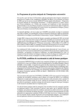 22 / Conditions de travail dans les plantations de fraise à Huelva – FIDH
Le Programme de gestion intégrale de l’immigration saisonnière
Cet accord a servi de base à la Convention cadre de partenariat entre l’Agence nationale de
promotion de l’emploi et des compétences (ANAPEC) du Maroc et la Commune de Cartaya
de 2006, qui met en œuvre un projet AENEAS29 Cartaya appelé officiellement «  Programme
de Gestion Intégrale de l’Immigration Saisonnière ». L’objectif général de ce projet, financé
par l’Union européenne, est « d’offrir une assistance aux employeurs et leurs associations
professionnelles et aux travailleurs saisonniers et d’assurer le traitement des offres d’emploi de
Huelva » et d’assurer la disponibilité de la main-d’œuvre aux plantations de Moguer, Cartaya,
Palos de la Frontera, Lucena del Puerto, Almonte...
Un dispositif spécifique a été mis en place par l’ANAPEC pour prendre en charge le recrutement
dans toutes ses phases, de la présélection à la prise de fonction en passant par l’appui aux démarches
administratives et au départ, la sensibilisation, la bancarisation, l’accueil, l’intégration et la formation.
L’année 2002 a connu un taux de fuite des femmes saisonnières qui dépassait les 90% sur un total
de 500. Un taux qui restera élevé jusqu’en 2005 où des procédures de recrutements seront mises
en place par les gouvernements espagnol et marocain et seront affinées dans le cadre du projet
AENEAS Cartaya. En 2005 près de 1 370 femmes sont recrutées, 2 299 en 2006, 5 115 en 2007, 12
030 en 2008 et 14 000 en 2009. Les campagnes saisonnières affichent plus de 97% de taux de retour.
Le taux de retour a été considéré comme un indicateur institutionnel de réussite de ce projet.
Les conditions de l’offre d’emploi sont : un contrat à durée déterminée de 3 mois à 6 mois ; un
salaire de34à37euros/jourtravailléde6h30 ;lapossibilitéd’effectuerdesheuressupplémentaires
rémunérées ; un logement à la charge de l’employeur ; un congé hebdomadaire de 1 jour ; le
transport du lieu de résidence en Espagne au lieu de travail à la charge de l’employeur et une
couverture médicale assurée en Espagne et au Maroc pendant la période de travail.
La FUTEH, conditions de recrutement et code de bonnes pratiques
Le programme AENEAS Cartaya est achevé et les entreprises de Huelva qui veulent poursuivre la
contratación en origen avec le Maroc ont créé la Fondation pour les Travailleurs Étrangers à Huelva
(FUTEH), comme modèle « d’organisme de gestion des flux migratoires de travail agricoles ». La
FUTEH comprend : la Mairie de Cartaya, la Fédération de Communes Beturia, la Fédération Agro-
alimentaire de la Centrale Syndicale, CCOO, le Consortium pourAction d’Intégration des Migrants
(CEPAIM), la Commission de Communes avec Immigration (COMI) de Huelva, la Commission
des patrons d’entreprises agricoles (COPA) de Huelva : FREHUELVA, A.C.P.H. COAG, UPA,
CORA, FAECA,etc
Une convention a été signée entre la FUTEH et l’ANAPEC en 2011 pour organiser l’immigration
circulaire des travailleurs saisonniers entre le Maroc et la région de Huelva. Les conditions
obligatoires à remplir par les entreprises ont été annexées à cette convention, dont : garantir 18
jours par mois de journées réelles de travail ; déclarer les travailleurs à la sécurité sociale ; ne
pas retenir les passeports ; prendre en charge du coût total du voyage de retour par l’entreprise
si elle licencie le travailleur dans les 15 premiers jours.
Un code de bonnes pratiques entre les entreprises et les travailleurs lors des campagnes agricoles
est également annexé à cette convention. Il prévoit, entre autres, que le logement fourni par
l’entreprise, sera gratuit, devra réunir les conditions minimales de confort et de services, ainsi que
le mobilier et les ustensiles de ménage nécessaire. « Il sera soumis de façon permanente à la visite
potentielle des organisations syndicales CCOO et UGT. Dans tous les cas, il disposera toujours
de l’eau courante, froide et chaude, électricité et services hygiéniques adéquats ». Les employeurs
doivent également informer les travailleurs sur les retenues sur salaire de façon claire.
29. Le programme AENEAS adopté par la Commission européenne en 2006 en vue de cofinancer des actions des pays tiers
en matière de gestion des flux migratoires.
 