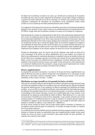 24 / Conditions de travail dans les plantations de fraise à Huelva – FIDH
En dehors des travailleuses recrutées à la source, qui bénéficient au minimum de 18 journées
travaillées par mois, pour les autres catégories de travailleurs, aucune règle n’oblige l’employeur
à garantir une durée minimale de travail au saisonnier. La mission a pu constater que certains
exploitants continuaient de sanctionner les travailleuses qu’ils considèrent comme moins
assidues en ne les faisant pas travailler pendant plusieurs jours d’affilée.
Les employeurs ont le pouvoir de renvoyer les saisonnières qui ne leur conviennent pas pendant la
période d’essai, qui dure 15 jours, même si dans ce cas conformément à la convention annexée à la
FUTEH le voyage retour des travailleuses recrutées à la source est à la charge de l’employeur.
Etant donné que les contrats ne contiennent pas de date de fin, mais mentionnent uniquement la fin
de la saison, les employeurs peuvent donc arguer du ralentissement de la production pour mettre
fin au contrat après la période d’essai. Pour ce qui concerne les travailleuses marocaines, elles sont
généralement informées de leur retour au pays quelques jours seulement avant leur retour. C’est le
cas de plusieurs femmes qui se retrouvent chaque année sur le territoire espagnol sans emploi et
sans indemnités de retour alors qu’elles ont été recrutées avec un contrat en bonne due forme. Les
premiers risques qu’elles encourent sont de verser dans la clandestinité, d’être exploitées par des
employeurs peu scrupuleux ou des réseaux mafieux ou encore de se livrer à la prostitution31.
D’après les témoignages reçus, les renvois ont été très fréquents cette année en raison de la
crise économique et du climat. Les pluies inhabituelles qui se sont abattues sur la région de
Huelva ont endommagé de nombreuses plantations et engendré la baisse du nombre de jours de
travail offerts par la campagne agricole. Les femmes qui viennent de loin, particulièrement du
Maroc, ont pu vivre grâce à la solidarité de leurs compatriotes. Certaines affirment même s’être
endettées et ont honte de retourner au pays sans argent. Il faut noter que les coûts engendrés par
le recrutement (établissement d’un passeport, voyage jusqu’au port) représentent une somme
importante pour des femmes de milieux très défavorisés au Maroc.
Heures supplémentaires
La majorité des personnes rencontrées s’accorde sur le fait que les heures supplémentaires (au
delà de 6h30 par jour pour la collecte) lorsqu’elles sont rémunérées ne le sont jamais au tarif
défini par la convention collective (première heure : 10,08/h un jour normal, 11,52 euros/les
dimanches et fêtes, heures suivantes : 12,96/h).
Rétribution au temps travaillé ou à la quantité de fraises récoltées
Alors que la convention collective prévoit que les travailleurs sont payés au temps de travail et pas
sur la base des quantités récoltées, les travailleurs nous ont confirmé que des objectifs de quantité
devaient être atteints par jour. Un des employés est affecté au pointage de la production de chaque
cueilleur : au cas où celle-ci se révélerait insuffisante, la personne peut être sanctionnée par un jour
de chômage forcé pendant lequel elle n’est évidemment pas payée. La mission a ainsi pu obtenir
le témoignage d’une femme marocaine n’ayant pas travaillé depuis plus d’une semaine et qui
réclamait de son employeur la possibilité de rentrer au Maroc. Étant donné qu’il n’y a pas assez
de travail pour l’ensemble de la main-d’œuvre disponible, et que certains resteront sans travail
certaines journées, il est difficile de prouver ce type de sanctions. Ce système peut provoquer de
l’émulation et s’appuyer sur des dissensions entre groupes : par exemple les nouvelles venues ont
tendance à accélérer la cadence, ce qui contrarie les « répétitrices » .
En fin de saison, lorsque les fraises sont de moins bonne qualité et destinées à l’industrie, les
travailleurs seraient souvent payés à la production, et non plus au temps travaillé, en violation
de la Convention collective.
Les conditions de travail très difficiles pour la cueillette de la fraise engagent ainsi les travailleurs,
hommes et femmes de toutes les nationalités dans une compétition pour remplir le plus grand
nombre de caisses de fraises et pour travailler le plus grand nombre de jours possibles, en
espérant ainsi conserver leur emploi.
31. Voir l’étude de Women’s link Forum portant sur Almeria mais analysant les cheminements des femmes migrantes pouvant
mener à la prostitution, Almería: la historia que nadie cuenta, avril 2011. Voir aussi par exemple, El Pais, “Víctimas del oro
rojo”, 13/06/2010. http://www.elpais.com/articulo/reportajes/Victimas/oro/rojo/elpepusocdmg/20100613elpdmgrep_4/Tes
 
