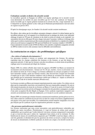 FIDH – Conditions de travail dans les plantations de fraise à Huelva / 25
Cotisations sociales et droits à la sécurité sociale
Le travailleur agricole en Espagne est affilié à un régime spécifique de la sécurité sociale
(sous-déclaration du nombre de jours travaillés) qui de l’avis des syndicats est beaucoup
moins favorable que le régime général (montant de la retraite très bas, congé maternité etc.).
L’intégration au régime général va être votée par le Parlement prochainement et devrait entrer
en vigueur en janvier 2012.
D’après les témoignages reçus, les fraudes à la sécurité sociale seraient nombreuses.
Par ailleurs, alors même que les travailleurs saisonniers étrangers cotisent à la même hauteur que les
travailleurs présents sur le sol espagnol, ils ne bénéficient pas en pratique des droits à une indemnité
chômage (à partir de 270 jours de cotisation) ni des droits en terme de retraite ou de maternité. Les
saisonnières doivent en effet payer 60 euros chaque mois pour l’assurance vieillesse et chômage alors
mêmequelesystèmeestpensépourqu’ellesnepuissentjamaisenbénéficier.Leconjointetlesenfants,
selon un accord marocco-espagnol de 1984, peuvent bénéficier de l’assurance maladie. L’ANAPEC, la
Caisse nationale de sécurité sociale (CNSS) du Maroc et les autorités compétentes espagnoles ont tenté
en 2009 de mettre en œuvre cette assurance mais les difficultés sont nombreuses.
La contractacion en origen : des problématiques spécifiques
- Des critères d’embauche discriminatoires ?
Les personnes recrutées à travers ce système sont uniquement des femmes. En pratique
cependant dans les champs cohabitent des hommes et des femmes, ce qui fait douter des
arguments précités. L’idée que les femmes sont plus travailleuses et créent moins de problèmes
explique aussi le recrutement privilégié des femmes.
Depuis 2006, les critères affichés dans toutes les agences ANAPEC du Maroc au moment du
recrutement sont discriminatoires : femmes de 18 à 45 ans, mariées, veuves ou divorcées avec
des enfants de moins de 14 ans à charge. Les femmes célibataires ne sont pas acceptées et voient
leurs demandes rejetées, quant aux femmes mariées, elles doivent faire cosigner leur demande
d’emploi par le mari. Cette dernière condition viole la liberté de circulation des femmes, telle
que protégée par les instruments internationaux ratifiés par le Maroc et – depuis sa réforme en
2004 – par le Code de la famille marocain (Moudawana).
Les femmes recrutées au Maroc proviennent majoritairement des zones rurales. Ces critères mis en
place par les responsables marocains conviennent très bien aux responsables espagnols. Ils sont en
effet autant de garanties de retour de ces femmes au Maroc à l’issue de la saison, et évitant la fuite
destravailleuses lors de leur arrivée en Espagne(constatéelorsdespremièrescampagnes),enquête
d’une autre occupation fût-elle illégale en Espagne. Si les syndicats majoritaires espagnols sont
associés au recrutement aux côtés des employeurs, ce n’est pas le cas des syndicats marocains.
Depuis2009,onconstatequecertainesfemmescommencentàmanifester,pardesgrèvesousit-in,
leur colère contre les conditions de travail et de vie dans les camps et les heures supplémentaires
non payées et les jours non travaillés. Ces mobilisations restent toutefois marginales et ne sont
pas relayées par les syndicats ni par les organisations présentes sur place.
- Des personnes particulièrement vulnérables
Les femmes marocaines que nous avons rencontrées sont particulièrement vulnérables par
rapport aux autres travailleurs. Premièrement, il s’agit de femmes de milieu rural souvent
analphabètes qui ne parlent que l’arabe dialectal voire pour certaines uniquement le tamazight,
et qui se trouvent donc peu à même de s’approprier leurs droits et de les réclamer. Si elles
bénéficient de séances de sensibilisation organisées par l’ANAPEC avant leur départ, celles-ci
sont très générales et abordent très peu les questions des droits au travail y compris les heures
de travail, la rémunération, la liberté syndicale, les droits aux congés, à la sécurité sociale etc.
 