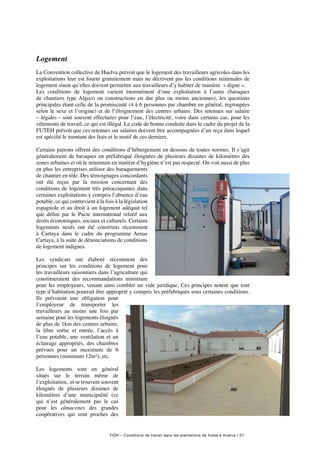 FIDH – Conditions de travail dans les plantations de fraise à Huelva / 27
Logement
La Convention collective de Huelva prévoit que le logement des travailleurs agricoles dans les
exploitations leur est fourni gratuitement mais ne décrivent pas les conditions minimales de
logement sinon qu’elles doivent permettre aux travailleurs d’y habiter de manière « digne ».
Les conditions de logement varient énormément d’une exploitation à l’autre (baraques
de chantiers type Algeco ou constructions en dur plus ou moins anciennes), les questions
principales étant celle de la promiscuité (4 à 6 personnes par chambre en général, regroupées
selon le sexe et l’origine) et de l’éloignement des centres urbains. Des retenues sur salaire
– légales - sont souvent effectuées pour l’eau, l’électricité, voire dans certains cas, pour les
vêtements de travail, ce qui est illégal. Le code de bonne conduite dans le cadre du projet de la
FUTEH prévoit que ces retenues sur salaires doivent être accompagnées d’un reçu dans lequel
est spécifié le montant des frais et le motif de ces derniers.
Certains patrons offrent des conditions d’hébergement en dessous de toutes normes. Il s’agit
généralement de baraques en préfabriqué éloignées de plusieurs dizaines de kilomètres des
zones urbaines et où le minimum en matière d’hygiène n’est pas respecté. On voit aussi de plus
en plus les entreprises utiliser des baraquements
de chantier en tôle. Des témoignages concordants
ont été reçus par la mission concernant des
conditions de logement très préoccupantes dans
certaines exploitations y compris l’absence d’eau
potable, ce qui contrevient à la fois à la législation
espagnole et au droit à un logement adéquat tel
que défini par le Pacte international relatif aux
droits économiques, sociaux et culturels. Certains
logements neufs ont été construits récemment
à Cartaya dans le cadre du programme Aenas
Cartaya, à la suite de dénonciations de conditions
de logement indignes.
Les syndicats ont élaboré récemment des
principes sur les conditions de logement pour
les travailleurs saisonniers dans l’agriculture qui
constitueraient des recommandations minimum
pour les employeurs, venant ainsi combler un vide juridique. Ces principes notent que tout
type d’habitation pourrait être approprié y compris les préfabriqués sous certaines conditions.
Ils prévoient une obligation pour
l’employeur de transporter les
travailleurs au moins une fois par
semaine pour les logements éloignés
de plus de 1km des centres urbains,
la libre sortie et entrée, l’accès à
l’eau potable, une ventilation et un
éclairage appropriés, des chambres
prévues pour un maximum de 6
personnes (minimum 12m²), etc.
Les logements sont en général
situés sur le terrain même de
l’exploitation, et se trouvent souvent
éloignés de plusieurs dizaines de
kilomètres d’une municipalité (ce
qui n’est généralement pas le cas
pour les  almacenes  des grandes
coopératives qui sont proches des
 