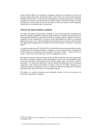 28 / Conditions de travail dans les plantations de fraise à Huelva – FIDH
centres urbains). Même si les exploitants s’engagent à emmener les saisonnières au moins une
fois par semaine afin qu’elles puissent faire leurs courses, elles n’en sont pas moins quasiment
enfermées dans les fincas le reste du temps. Évidemment les saisonniers plus aguerris et parlant
l’espagnol ne vivent pas cet enfermement de la même manière et trouvent les moyens de sortir
à leur guise des fermes. Quoi qu’il en soit, les entrées et sorties des femmes sont très regardées
tant par leurs co-travailleuses que l’encadrement.
Absence de représentation syndicale
Les règles concernant la représentation syndicale (6 mois d’ancienneté pour se présenter aux
élections syndicales) empêchent tout type de représentation des saisonniers agricoles. De fait, les
seules personnes habilitées à se présenter aux élections syndicales sont les employés à l’année des
coopératives ou des exploitations c’est-à-dire le secteur administratif et les cadres. Les syndicats
proposent le recours à un contrat permanent mais discontinu (fijo discontinuo) afin de garantir
une représentation adéquate de ces travailleurs et leur offrir des droits à l’assurance sociale plus
larges32.
Lessyndicatsmajoritaires(CC.OOetUGT)d’uncôtéréalisentuntravailassezlimitédecontrôle/
sensibilisation des travailleurs pendant la campagne, avec des moyens limités, considérant le
nombre important d’exploitations et de travailleurs. Par ailleurs, le SOC – sindicato obrero del
campo – envoie une ou deux personnes couvrir la campagne des fraises.
Des femmes marocaines nous ont informé du fait qu’elles avaient reçu une visite de personnes
dont elles n’avaient pas compris qui elles représentaient et qu’on leur avait demandé de signer
un document qu’elles ne pouvaient pas lire et qu’elles avaient signé « pour faire comme les
Roumaines ». Il s’agissait en réalité de la visite de contrôle des habitations d’un des syndicats
majoritaires. Cette situation peut illustrer la distance entre des travailleurs étrangers et les
syndicats majoritaires espagnols ainsi que le manque de moyens dont disposent les syndicats
pour réaliser leur travail de soutien à ces saisonniers migrants.
Par ailleurs, les syndicats marocains sont totalement absents à la fois des processus de
recrutement et pendant la campagne.
32. Voir par exemple les arguments développés dans CC.OO, « Informe de la situacion en la Campana de Citricos en la Bega
del Gualdaquivir 2009 »
 