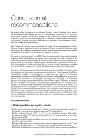 FIDH – Conditions de travail dans les plantations de fraise à Huelva / 29
Conclusion et
recommandations
Le système même d’embauche de travailleurs à l’étranger – ce qu’Emmanuel Terray a décrit
par l’expression « délocalisation sur place » - qui dépendent entièrement de cet employeur
pour revenir travailler sur le territoire espagnol et qui ne disposent d’aucune représentation
syndicale, empêche tout type de revendication, et explique le consentement des travailleurs à
des conditions de travail pourtant en deçà des normes nationales et internationales, a fortiori
dans une période de crise économique.
Ceci expliquerait l’absence à notre connaissance de plaintes devant les tribunaux du travail en
Espagne. Aussi, le respect des droits de ces personnes dépend fortement de l’attention portée
aux pratiques des exploitants agricoles de la part des autorités gouvernementales, des syndicats,
des médias et de la société civile mais aussi des acheteurs de fraises.
En réalité, la situation observée par la FIDH dans les plantations de fraises soulève un double
problème. Tout d’abord celui du non-respect, par les employeurs, des règles existantes et des
différentes conventions qui organisent le travail saisonnier. Les conditions économiques, de
concurrence et de vente de leurs produits, poussent les producteurs à réduire au maximum leurs
frais et donc à utiliser les salaires et la main-d’œuvre comme variable d’ajustement. A cet égard
la responsabilité des acheteurs de la grande distribution en premier lieu, est fondamentale.
D’un autre côté, la situation des travailleuses saisonnières soulève le problème du principe même
des migrations circulaires, dont les migrations saisonnières sont l’un des aspects. En effet, en
multipliant les obstacles à l’immigration et en ne créant que de rares fenêtres d’opportunité de
travail légal, la politique migratoire de l’Union européenne, et celle de l’Espagne en particulier,
placent de fait les migrants et migrantes dans une situation de vulnérabilité et de dépendance
face aux employeurs, mais aussi aux différents intermédiaires chargés d’effectuer la sélection.
De plus, les travailleurs saisonniers n’ont généralement aucune perspective de progression de
carrière ni de salaire, n’ont pas droit aux allocations familiales, de chômage ou de retraite, n’ont
pas d’assurance médicale en dehors de la période travaillée et n’ont aucun droit au regroupement
familial. Dans le cas des travailleuses des fraises, cette situation est aggravée par des critères
de sélection sexistes et paternalistes (selon lesquels choisir des femmes avec des enfants en bas
âge est une garantie qu’elles retourneront chez elles), qui aboutit à dévoyer et bafouer le droit à
une vie familiale pour faire de la volonté légitime de vivre en famille un instrument de pression
contre les migrantes.
Recommandations
A l’Etat espagnol et/ou aux autorités régionales
- Ratifier la Convention internationale sur les droits des travailleurs migrants et des membres de
leur famille et promouvoir sa ratification au sein de l’Union européenne ;
- Ratifier la Convention de l’OIT n° 143 sur les travailleurs migrants (dispositions
complémentaires) de 1975 ainsi que la Convention (nº 184) sur la sécurité et la santé dans
l’agriculture de 2001 ;
- Faciliter la possibilité pour les travailleurs saisonniers d’obtenir des cartes de séjour permanent
et de faire venir leur famille ;
- Envisager la levée des visas et autorisation pour les courts séjours; engager au sein de l’Union
européenne des négociations en ce sens ainsi qu’avec les différents pays partenaires ;
- Réformer le droit du travail et notamment la Convention collective du secteur agricole de Huelva
 