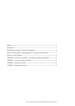 FIDH – Conditions de travail dans les plantations de fraise à Huelva / 3
Résumé ---------------------------------------------------------------------------------------------------- 4
Introduction ----------------------------------------------------------------------------------------------- 5
Présentation de la mission : objectifs et déroulement ----------------------------------------------- 6
Partie I. Contexte général: le développement de la culture de la fraise à Huelva --------------- 7
Partie II. Le cadre juridique -------------------------------------------------------------------------- 15
PARTIE III. Le travail des saisonnières : des conditions toujours préoccupantes------------- 23
ANNEXE 1 : Liste des personnes rencontrées------------------------------------------------------ 32
ANNEXE 2 : Exemples de contrat-------------------------------------------------------------------- 33
ANNEXE 3 : Engagement de retour------------------------------------------------------------------ 35
 