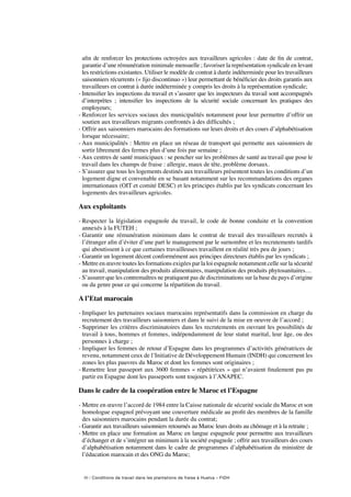 30 / Conditions de travail dans les plantations de fraise à Huelva – FIDH
afin de renforcer les protections octroyées aux travailleurs agricoles : date de fin de contrat,
garantie d’une rémunération minimale mensuelle ; favoriser la représentation syndicale en levant
les restrictions existantes. Utiliser le modèle de contrat à durée indéterminée pour les travailleurs
saisonniers récurrents (« fijo discontinuo ») leur permettant de bénéficier des droits garantis aux
travailleurs en contrat à durée indéterminée y compris les droits à la représentation syndicale;
- Intensifier les inspections du travail et s’assurer que les inspecteurs du travail sont accompagnés
d’interprètes  ; intensifier les inspections de la sécurité sociale concernant les pratiques des
employeurs;
-Renforcer les services sociaux des municipalités notamment pour leur permettre d’offrir un
soutien aux travailleurs migrants confrontés à des difficultés ;
- Offrir aux saisonniers marocains des formations sur leurs droits et des cours d’alphabétisation
lorsque nécessaire;
- Aux municipalités : Mettre en place un réseau de transport qui permette aux saisonniers de
sortir librement des fermes plus d’une fois par semaine ;
- Aux centres de santé municipaux : se pencher sur les problèmes de santé au travail que pose le
travail dans les champs de fraise : allergie, maux de tête, problème dorsaux.
- S’assurer que tous les logements destinés aux travailleurs présentent toutes les conditions d’un
logement digne et convenable en se basant notamment sur les recommandations des organes
internationaux (OIT et comité DESC) et les principes établis par les syndicats concernant les
logements des travailleurs agricoles.
Aux exploitants
- Respecter la législation espagnole du travail, le code de bonne conduite et la convention
annexés à la FUTEH ;
- Garantir une rémunération minimum dans le contrat de travail des travailleurs recrutés à
l’étranger afin d’éviter d’une part le management par le surnombre et les recrutements tardifs
qui aboutissent à ce que certaines travailleuses travaillent en réalité très peu de jours ;
- Garantir un logement décent conformément aux principes directeurs établis par les syndicats ;
- Mettre en œuvre toutes les formations exigées par la loi espagnole notamment celle sur la sécurité
au travail, manipulation des produits alimentaires, manipulation des produits phytosanitaires…
- S’assurer que les contremaîtres ne pratiquent pas de discriminations sur la base du pays d’origine
ou du genre pour ce qui concerne la répartition du travail.
A l’Etat marocain
- Impliquer les partenaires sociaux marocains représentatifs dans la commission en charge du
recrutement des travailleurs saisonniers et dans le suivi de la mise en oeuvre de l’accord ;
- Supprimer les critères discriminatoires dans les recrutements en ouvrant les possibilités de
travail à tous, hommes et femmes, indépendamment de leur statut marital, leur âge, ou des
personnes à charge ;
- Impliquer les femmes de retour d’Espagne dans les programmes d’activités génératrices de
revenu, notamment ceux de l’Initiative de Développement Humain (INDH) qui concernent les
zones les plus pauvres du Maroc et dont les femmes sont originaires ;
- Remettre leur passeport aux 3600 femmes « répétitrices » qui n’avaient finalement pas pu
partir en Espagne dont les passeports sont toujours à l’ANAPEC.
Dans le cadre de la coopération entre le Maroc et l’Espagne 
- Mettre en œuvre l’accord de 1984 entre la Caisse nationale de sécurité sociale du Maroc et son
homologue espagnol prévoyant une couverture médicale au profit des membres de la famille
des saisonniers marocains pendant la durée du contrat;
- Garantir aux travailleurs saisonniers retournés au Maroc leurs droits au chômage et à la retraite ;
- Mettre en place une formation au Maroc en langue espagnole pour permettre aux travailleurs
d’échanger et de s’intégrer un minimum à la société espagnole ; offrir aux travailleurs des cours
d’alphabétisation notamment dans le cadre de programmes d’alphabétisation du ministère de
l’éducation marocain et des ONG du Maroc;
 
