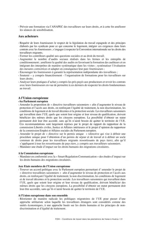 FIDH – Conditions de travail dans les plantations de fraise à Huelva / 31
- Prévoir une formation via l’ANAPEC des travailleurs sur leurs droits, et à cette fin améliorer
les séances de sensibilisation.
Aux acheteurs 
- Requérir de leurs fournisseurs le respect de la législation du travail espagnole et des principes
élaborés par les syndicats pour ce qui concerne le logement, intégrer ces exigences dans leurs
contrats avec les fournisseurs ; s’engager à respecter la Convention internationale sur les droits des
travailleurs migrants;
- Former les contrôleurs qualité aux questions sociales et au droit du travail;
- Augmenter le nombre d’audits sociaux réalisés dans les fermes et les entrepôts de
conditionnement ; améliorer la qualité des audits en favorisant la formation des auditeurs et en
intégrant des interprètes de manière systématique dans les visites ; systématiser l’évaluation
des mesures correctrices et adapter en conséquence leur parc fournisseurs ;
- Encourager les fournisseurs à garantir la représentation indépendante des travailleurs ;
- Soutenir – y compris financièrement - l’organisation de formations pour les travailleurs sur
leurs droits;
- Analyser leurs pratiques d’achat y compris les prix payés aux producteurs et revoir les contrats
avec leurs fournisseurs en vue de permettre à ces derniers de respecter les droits fondamentaux
au travail.
A l’Union européenne
-Au Parlement européen
- Amender la proposition de « directive travailleurs saisonniers » afin d’augmenter le niveau de
protection et l’accès aux droits, en renforçant l’égalité de traitement, la non discrimination, les
conditions de logement et de travail décentes et la protection sociale. Les travailleurs saisonniers
qui travaillent dans l’UE, quels que soient leur origine et leur niveau de qualification, doivent
bénéficier des mêmes droits que les citoyens européens. La possibilité d’obtenir un statut
permanent doit leur être accordé, sans qu’ils n’aient besoin de quitter le territoire de l’UE.
Ces recommandations sont largement reprises par le projet de rapport du rapporteur de la
commission Libertés civiles, Justice et Affaires intérieures et le projet d’opinion du rapporteur
de la commission Emploi et Affaires sociales du Parlement européen.
- Amender le projet de « directive sur le permis unique » (directive qui vise à définir une
procédure unique pour l’obtention d’un permis de séjour et de travail et à définir un socle
commun de droits pour les travailleurs migrants ressortissants de pays tiers), afin qu’il
s’appliquent à tous les ressortissants de pays tiers, y compris aux travailleurs saisonniers.
- Mandater une étude d’impact sur les droits humains des migrations circulaires.
A la Commission européenne
- Mandater en conformité avec la « Smart Regulation Communication » des études d’impact sur
les droits humains des migrations circulaires.
Aux Etats membres de l’Union européenne
- Trouver un accord politique avec le Parlement européen permettant d’ amender le projet de
« directive travailleurs saisonniers » afin d’augmenter le niveau de protection et l’accès aux
droits, en renforçant l’égalité de traitement, la non discrimination, les conditions de logement
et de travail décentes et la protection sociale. Les travailleurs saisonniers qui travaillent dans
l’UE, quels que soient leur origine et leur niveau de qualification, doivent bénéficier des
mêmes droits que les citoyens européens. La possibilité d’obtenir un statut permanent doit
leur être accordée, sans qu’ils n’aient besoin de quitter le territoire de l’UE.
A l’Union européenne dans son ensemble
- Réorienter de manière radicale les politiques migratoires de l’UE pour passer d’une
approche utilitariste selon laquelle les travailleurs étrangers sont considérés comme des
unités économiques, à une approche basée sur les droits humains et les principes de non-
discrimination et d’égalité de traitement.
 