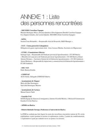 32 / Conditions de travail dans les plantations de fraise à Huelva – FIDH
ANNEXE 1 : Liste
des personnes rencontrées
- SOCOMO/ Carrefour Espagne
Mariano Rodriguez Moya, directeur Qualité et Développement Durable Carrefour Espagne
Eva Alapont Arlandis, chef section Qualité, SOCOMO (filiale Carrefour Espagne)
- KIWA
Susana Costa Hernandéz, « Responsable Area de Desarrollo, RD Manager »,
- UGT – Union general de trabajadores
Délégation de quatre représentants dont : Jesus Acasuso Medina, Secretario de Migraciones
- CCOO – Commissiones Obreras
Santiago Lepe, « Responsable del Sindicato provincial Agroalimentario » CC.OO Huelva
« Miembro de la ejecutiva del Sindicato provincial Agroalimentario » CC.OO Huelva (Omar)
Antonio Perianes, « Secretario General de la Federación Agroalimentario » CC.OO Andalucía
Aurora Martíneaz, « Responsable de migraciones y comunicación de la FederaciónAgroalimentaria »
CC.OO Andalucía
- SOC/ SAT
Pedro Barrera Portillo
- CODENAF
Ali El Amine, Delegado CODENAF Huelva
- Ayuntamiento de Moguer
Maria del Mar Dominguez
Natividad Dominguez Moreno
- Ayuntamiento de Cartaya
Manuel Garcia Vateh
- Guardia Civil
EDATI (Equipo deAtencion al immigrante) yAntonio J.Castilla Moreira, « Oficina de Comunicacion
Guardia Civil de Huelva»
- APDHA en Huelva
- Dolorès Redondo Toronjo, Professeur à l’université de Huelva
La FIDH ne souhaite pas faire figurer les noms des travailleurs rencontrées (autour de 50), ni des
exploitations visitées pendant la mission (4 exploitations visitées, 2 centres de conditionnement,
1 exploitation n’ayant pas souhaité ouvrir ses portes à la mission).
 