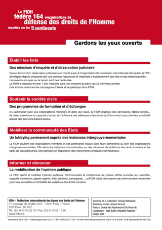 Gardons les yeux ouverts
Établir les faits
Des missions d’enquête et d’observation judiciaire
Depuis l’envoi d’un observateur judiciaire à un procès jusqu’à l’organisation d’une mission internationale d’enquête, la FIDH
développe depuis cinquante ans une pratique rigoureuse et impartiale d’établissement des faits et des responsabilités.
Les experts envoyés sur le terrain sont des bénévoles.
La FIDH a mandaté environ 1 500 missions dans une centaine de pays ces 25 dernières années.
Ces actions renforcent les campagnes d’alerte et de plaidoyer de la FIDH.
Soutenir la société civile
Des programmes de formation et d’échanges
En partenariat avec ses organisations membres et dans leur pays, la FIDH organise des séminaires, tables rondes...
Ils visent à renforcer la capacité d’action et d’influence des défenseurs des droits de l’Homme et à accroître leur crédibilité
auprès des pouvoirs publics locaux.
Mobiliser la communauté des États
Un lobbying permanent auprès des instances intergouvernementales
La FIDH soutient ses organisations membres et ses partenaires locaux dans leurs démarches au sein des organisations
intergouvernementales. Elle alerte les instances internationales sur des situations de violations des droits humains et les
saisit de cas particuliers. Elle participe à l’élaboration des instruments juridiques internationaux.
Informer et dénoncer
La mobilisation de l’opinion publique
La FIDH alerte et mobilise l’opinion publique. Communiqués et conférences de presse, lettres ouvertes aux autorités,
rapports de mission, appels urgents, web, pétitions, campagnes… La FIDH utilise ces moyens de communication essentiels
pour faire connaître et combattre les violations des droits humains.
FIDH
défense des droits de l’Homme
réparties sur les
La
fédère 164 organisations de
continents5
Imprimerie de la FIDH - Dépôt légal janvier 2012 - FIDH ISSN 2225-1790 - Fichier informatique conforme à la loi du 6 janvier 1978 (Déclaration N°330 675)
Directrice de la publication : Souhayr Belhassen
Rédacteur en chef :Antoine Bernard
Auteurs : Ouafae Ben Abdennebi et Elin Wrzoncki
Coordination : Katie Booth,Amandine Regamey
Design : CBT
FIDH - Fédération internationale des ligues des droits de l’Homme
17, passage de la Main-d’Or - 75011 Paris - France
CCP Paris : 76 76 Z
Tél : (33-1) 43 55 25 18 / Fax: (33-1) 43 55 18 80
www.fidh.org
 