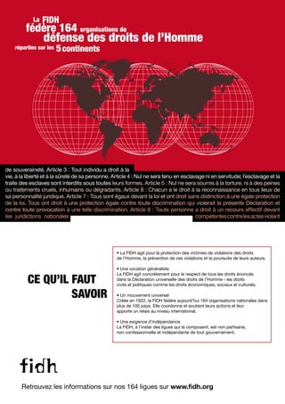 de souveraineté. Article 3 : Tout individu a droit à la
vie, à la liberté et à la sûreté de sa personne. Article 4 : Nul ne sera tenu en esclavage ni en servitude; l’esclavage et la
traite des esclaves sont interdits sous toutes leurs formes. Article 5 : Nul ne sera soumis à la torture, ni à des peines
ou traitements cruels, inhumains ou dégradants. Article 6 : Chacun a le droit à la reconnaissance en tous lieux de
sa personnalité juridique. Article 7 : Tous sont égaux devant la loi et ont droit sans distinction à une égale protection
de la loi. Tous ont droit à une protection égale contre toute discrimination qui violerait la présente Déclaration et
contre toute provocation à une telle discrimination. Article 8 : Toute personne a droit à un recours effectif devant
les juridictions nationales compétentescontrelesactesviolant
Retrouvez les informations sur nos 164 ligues sur www.fidh.org
CE QU’IL FAUT
SAVOIR
• La FIDH agit pour la protection des victimes de violations des droits
de l’Homme, la prévention de ces violations et la poursuite de leurs auteurs.
• Une vocation généraliste
La FIDH agit concrètement pour le respect de tous les droits énoncés
dans la Déclaration universelle des droits de l’Homme - les droits
civils et politiques comme les droits économiques, sociaux et culturels.
• Un mouvement universel
Créée en 1922, la FIDH fédère aujourd’hui 164 organisations nationales dans
plus de 100 pays. Elle coordonne et soutient leurs actions et leur
apporte un relais au niveau international.
• Une exigence d’indépendance
La FIDH, à l’instar des ligues qui la composent, est non partisane,
non confessionnelle et indépendante de tout gouvernement.
FIDH
défense des droits de l’Homme
réparties sur les
La
fédère 164 organisations de
continents5
de souveraineté. Article 3 : Tout individu a droit à la
vie, à la liberté et à la sûreté de sa personne. Article 4 : Nul ne sera tenu en esclavage ni en servitude; l’esclavage et la
traite des esclaves sont interdits sous toutes leurs formes. Article 5 : Nul ne sera soumis à la torture, ni à des peines
ou traitements cruels, inhumains ou dégradants. Article 6 : Chacun a le droit à la reconnaissance en tous lieux de
sa personnalité juridique. Article 7 : Tous sont égaux devant la loi et ont droit sans distinction à une égale protection
de la loi. Tous ont droit à une protection égale contre toute discrimination qui violerait la présente Déclaration et
contre toute provocation à une telle discrimination. Article 8 : Toute personne a droit à un recours effectif devant
les juridictions nationales compétentescontrelesactesviolant
 
