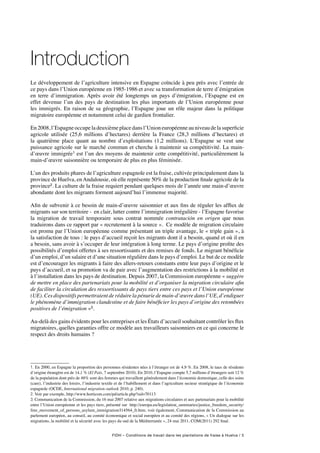 FIDH – Conditions de travail dans les plantations de fraise à Huelva / 5
Introduction
Le développement de l’agriculture intensive en Espagne coïncide à peu près avec l’entrée de
ce pays dans l’Union européenne en 1985-1986 et avec sa transformation de terre d’émigration
en terre d’immigration. Après avoir été longtemps un pays d’émigration, l’Espagne est en
effet devenue l’un des pays de destination les plus importants de l’Union européenne pour
les immigrés. En raison de sa géographie, l’Espagne joue un rôle majeur dans la politique
migratoire européenne et notamment celui de gardien frontalier.
En 2008, l’Espagne occupe la deuxième place dans l’Union européenne au niveau de la superficie
agricole utilisée (25,6 millions d’hectares) derrière la France (28,3 millions d’hectares) et
la quatrième place quant au nombre d’exploitations (1,2 millions). L’Espagne se veut une
puissance agricole sur le marché commun et cherche à maintenir sa compétitivité. La main-
d’œuvre immigrée1 est l’un des moyens de maintenir cette compétitivité, particulièrement la
main-d’œuvre saisonnière ou temporaire de plus en plus féminisée.
L’un des produits phares de l’agriculture espagnole est la fraise, cultivée principalement dans la
province de Huelva, enAndalousie, où elle représente 50% de la production finale agricole de la
province2. La culture de la fraise requiert pendant quelques mois de l’année une main-d’œuvre
abondante dont les migrants forment aujourd’hui l’immense majorité.
Afin de subvenir à ce besoin de main-d’œuvre saisonnier et aux fins de réguler les afflux de
migrants sur son territoire - en clair, lutter contre l’immigration irrégulière - l’Espagne favorise
la migration de travail temporaire sous contrat nommée contratación en origen que nous
traduirons dans ce rapport par « recrutement à la source ». Ce modèle de migration circulaire
est promu par l’Union européenne comme présentant un triple avantage, le « triple gain », à
la satisfaction de tous : le pays d’accueil reçoit les migrants dont il a besoin, quand et où il en
a besoin, sans avoir à s’occuper de leur intégration à long terme. Le pays d’origine profite des
possibilités d’emploi offertes à ses ressortissants et des remises de fonds. Le migrant bénéficie
d’un emploi, d’un salaire et d’une situation régulière dans le pays d’emploi. Le but de ce modèle
est d’encourager les migrants à faire des allers-retours constants entre leur pays d’origine et le
pays d’accueil, et sa promotion va de pair avec l’augmentation des restrictions à la mobilité et
à l’installation dans les pays de destination. Depuis 2007, la Commission européenne « suggère
de mettre en place des partenariats pour la mobilité et d’organiser la migration circulaire afin
de faciliter la circulation des ressortissants de pays tiers entre ces pays et l’Union européenne
(UE). Ces dispositifs permettraient de réduire la pénurie de main-d’œuvre dans l’UE, d’endiguer
le phénomène d’immigration clandestine et de faire bénéficier les pays d’origine des retombées
positives de l’émigration »3.
Au-delà des gains évidents pour les entreprises et les États d’accueil souhaitant contrôler les flux
migratoires, quelles garanties offre ce modèle aux travailleurs saisonniers en ce qui concerne le
respect des droits humains ?
1. En 2000, en Espagne la proportion des personnes résidentes nées à l’étranger est de 4,9 %. En 2008, le taux de résidents
d’origine étrangère est de 14,1 % (El País, 7 septembre 2010). En 2010, l’Espagne compte 5,7 millions d’étrangers soit 12 %
de la population dont près de 48% sont des femmes qui travaillent généralement dans l’économie domestique, celle des soins
(care), l’industrie des loisirs, l’industrie textile et de l’habillement et dans l’agriculture secteur stratégique de l’économie
espagnole (OCDE, International migration outlook 2010, p. 240).
2. Voir par exemple, http://www.horticom.com/pd/article.php?sid=70113
3. Communication de la Commission, du 16 mai 2007 relative aux migrations circulaires et aux partenariats pour la mobilité
entre l’Union européenne et les pays tiers, présenté sur http://europa.eu/legislation_summaries/justice_freedom_security/
free_movement_of_persons_asylum_immigration/l14564_fr.htm; voir également, Communication de la Commission au
parlement européen, au conseil, au comité économique et social européen et au comité des régions, « Un dialogue sur les
migrations, la mobilité et la sécurité avec les pays du sud de la Méditerranée », 24 mai 2011, COM(2011) 292 final.
 
