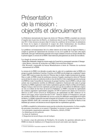 6 / Conditions de travail dans les plantations de fraise à Huelva – FIDH
Présentation
de la mission :
objectifs et déroulement 
La Fédération internationale des ligues des droits de l’Homme (FIDH) a mandaté une mission
d’enquête dans la province de Huelva, en Andalousie dans le sud de l’Espagne entre le 2 et le 6
mai 2011. Cette mission avait pour objet d’évaluer les conditions de travail dans les plantations
de fraises de la région et notamment le respect des droits fondamentaux des travailleurs
saisonniers migrants qui constituent la très grande majorité des ouvriers agricoles.
Les problèmes environnementaux liés à la culture intensive de la fraise dans la région de Huelva, y
compris la question de l’épuisement des ressources en eau, de la qualité de l’eau dans cette région
industrielle,ainsiquel’utilisationdespesticidesetlesrisquessanitairesassociésnesontpasabordésdans
le présent rapport, la mission de la FIDH s’étant intéressée principalement aux droits des travailleurs.
Les chargés de mission incluaient :
-OuafaeBenAbdennebi,chargée de mission auprès du Conseil de la communauté marocaine à l’étranger
- Alain Morice, directeur de recherches au CNRS (Université Paris-Diderot)
- Elin Wrzoncki, responsable du bureau Mondialisation et droits de l’Homme du secrétariat
international de la FIDH.
La mission de la FIDH s’est déroulée en partie dans le cadre de la coopération entre la FIDH et le
groupe de grande distribution Carrefour. Carrefour et la FIDH ont développé une coopération4 depuis
l’année 2000 visant au respect des droits de l’Homme dans la chaîne d’approvisionnement du groupe.
Dans ce cadre, la FIDH a mené de nombreuses missions d’enquête concernant les droits de l’Homme
autravaildanslesusinesdeconfectiontextileenAsieduSud-Est.Cettecoopérationpermetenprincipe
à la FIDH de visiter l’ensemble des fournisseurs du groupe Carrefour.Aussi la FIDH a-t-elle pu visiter
certains sites de production membres de différentes coopératives fournissant entre autres le groupe
Carrefour.LaFIDHaégalementvisitéd’autresexploitationsagricolesàHuelva(àPalosdelaFrontera,
Moguer, Cartaya), interviewé des exploitants agricoles ainsi que des travailleurs de différentes origines
sur site et en dehors de leur lieux de travail ou d’habitation. La FIDH a rencontré les représentants
des syndicats majoritaires représentatifs espagnols, CC.OO (Confederación Sindical de Comisiones
Obreras) et UGT (Union General de Trabajadores), des représentants du SOC (Sindicato de los
Obreros del Campo, intégré aujourd’hui dans le SAT – Sindicato Andaluz de Trabajadores), ainsi que
desmembresd’ONGetdesresponsablesdesservicessociauxdesdifférentesmunicipalitésdelarégion
de Huelva. La FIDH a également rencontré la brigade de la Guardia civil en charge de l’assistance aux
migrants (EDATI). Enfin, elle a rencontré un économiste, Professeur à l’université de Huelva et une
étudiante qui consacre son doctorat au travail migrant dans les exploitations agricoles.
La FIDH a complété les informations reçues par des recherches documentaires. La liste complète
des personnes rencontrées est en annexe. Cependant, la mission n’a pas pu rencontrer :
- Les principales organisations patronales : Freshuelva, ASAJA, COAG
- La Subdelegación del gobierno
- La Junta de Andalucia
- L’Inspection du travail (Inspección del trabajo)
La mission a reçu des précisions de Freshuelva. En revanche, les questions adressées par la
FIDH à la Junta de Andalucia et à l’Inspection du travail sont restées sans réponse.
4. À travers notamment l’association conjointe loi 1901 INFANS.
 