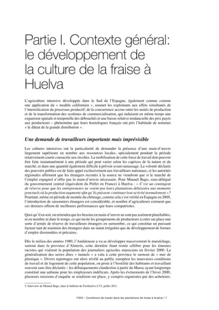 FIDH – Conditions de travail dans les plantations de fraise à Huelva / 7
Partie I. Contexte général:
le développement de
la culture de la fraise à
Huelva
L’agriculture intensive développée dans le Sud de l’Espagne, également connue comme
une application du « modèle californien », soumet les exploitants aux effets simultanés de
l’intensification du processus productif, de la concurrence accrue entre les unités de production
et de la transformation des systèmes de commercialisation, qui induisent en même temps une
expansion spatiale et temporelle des débouchés et une baisse relative tendancielle des prix payés
aux producteurs – phénomène que leurs homologues français ont pris l’habitude de nommer
« le diktat de la grande distribution ».
Une demande de travailleurs importante mais imprévisible
Les cultures intensives ont la particularité de demander la présence d’une main-d’œuvre
largement supérieure en nombre aux ressources locales, spécialement pendant la période
relativement courte consacrée aux récoltes. La mobilisation de cette force de travail doit pouvoir
être faite instantanément à une période qui peut varier selon les caprices de la nature et du
marché, et dans une quantité également difficile à prévoir avant ramassage. La volonté déclarée
des pouvoirs publics est de faire appel exclusivement aux travailleurs nationaux, et les autorités
régionales affirment que les étrangers recrutés à la source ne viendront que si le marché de
l’emploi espagnol n’offre pas la main-d’œuvre nécessaire. Pour Manuel Bago, sous-délégué
du gouvernement central (équivalent du Préfet en France) à Huelva : « C’est un contingent
de réserve pour que les entrepreneurs ne voient pas leurs plantations délaissées aux moments
ponctuels où la production augmente afin qu’ils puissent continuer leur activité normalement ».5
Pourtant, même en période de montée du chômage, comme cela s’est vérifié en Espagne en 2009,
l’introduction de saisonniers étrangers est considérable, et nombre d’agriculteurs estiment que
ces derniers offrent de meilleures performances que leurs compatriotes.
Quoiqu’ilensoit,onretiendraquelesbesoinsenmain-d’œuvrenesontpasaisémentplanifiables,
ni en nombre ni dans le temps, ce qui incite les groupements de producteurs à créer sur place une
sorte d’armée de réserve de travailleurs étrangers en surnombre, ce qui constitue un puissant
facteur tant de maintien des étrangers dans un statut irrégulier que de développement de formes
d’emploi dissimulées et précaires.
Dès le milieu des années 1980, l’Andalousie a vu se développer massivement le maraîchage,
surtout dans la province d’Almería, cette dernière étant restée célèbre pour les émeutes
racistes qui visèrent la population des journaliers agricoles marocains en février 2000. La
généralisation des serres dites « tunnels » a valu à cette province le surnom de « mer de
plastique ». Divers reportages ont alors révélé au public européen les mauvaises conditions
de travail et de logement de cette population, en proie à l’hostilité des habitants et travaillant
souvent sans être déclarée – les débarquements clandestins à partir du Maroc ayant longtemps
constitué une aubaine pour les employeurs indélicats. Après les événements de l’hiver 2000,
plusieurs missions d’enquête se rendirent sur place, y compris organisées par des acheteurs.
5. Interview de Manuel Bago, dans le bulletin de Freshuelva n°15, juillet 2011.
 