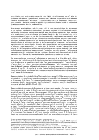 FIDH – Conditions de travail dans les plantations de fraise à Huelva / 9
de 6 000 hectares, et la production oscille entre 240 à 270 mille tonnes par an6. 85% des
fraises de Huelva sont exportées vers les autres pays d’Europe en particulier vers la France
(30% de la production), l’Allemagne (33% de la production) et de plus en plus vers des pays
plus lointains. L’Espagne est ainsi le premier exportateur de fraises du monde et le deuxième
producteur mondial derrière les Etats-Unis7.
Pour assurer la précocité du cycle, les plants créés in vitro sont placés dans des frigos avant
d’être replantés sur des buttes sablonneuses qui étaient jusqu’en 2007 préalablement traitées
au bromure de méthyle (depuis cette pratique a été interdite) et recouvertes d’un plastique
noir, puis irriguées en eau, fertilisants, pesticides et fongicides. En fin de maturation et en cas
de grosse chaleur, l’apport en eau doit être important et les cueilleurs doivent travailler avec
des bottes. La ventilation se fait par enroulement manuel des jupes latérales, mais sous les
plastiques la chaleur est excessive aux premières heures de l’après-midi. Dans le secteur situé
au sud de Palos de la Frontera, on observe, à côté des tunnels, d’importantes surfaces où sont
expérimentées des serres chaudes destinées à la culture hors-sol, qui permettent en principe
d’échapper à toute saisonnalité. Les producteurs de fraise de Huelva s’enorgueillissent que
plus de 70% de fraises soient produites de manière intégrée (agricultura integrada), une norme
de la Junta de Andalucía qui, en opposition à l’agriculture intensive, pousse à l’utilisation de
méthodes culturales biologiques plus que chimiques. En outre, les fraises étant à près de 90%
exportées vers l’Europe, les normes de qualité et environnementales sont strictes.
On notera enfin que beaucoup d’exploitations se sont mises à se diversifier, et à cultiver
également (ou exclusivement) de la framboise et de la myrtille arbustive (bleuet du Canada),
cette dernière pour le marché nord-américain. Dans les communes situées à l’ouest de Huelva
(Cartaya, Lepe), ces cultures sont plus souvent combinées avec l’arboriculture et la vigne qu’à
l’est, de Palos à Lucena et à Mazagón, où dominent les cultures sous serre. Lors de notre visite
au début de mai 2011, le marché de la fraise était au bord de la surproduction, et la campagne
(ou la saison) était sur le point de s’achever avant un possible effondrement des prix-producteur,
restés jusque-là très favorables.
Les exploitations, de petite taille (4 ou 5 ha) ou plus importantes (25-30 ha), sont regroupées en
coopératives. Les coopératives agricoles mutualisent en général les fonctions de tri, d’emballage
et de transport de la fraise. Ces coopératives elles-mêmes sont regroupées en associations de
producteurs dont les plus importantes sont Freshuelva (75 entreprises associées dont 67 dans le
secteur de la fraise), ASAJA, COAG, UPA.
Les retombées économiques de la culture de la fraise, aussi appelée « l’or rouge » sont très
importantes pour la région de Huelva, en particulier dans une période de crise économique
aiguë telle que celle que traverse l’Espagne depuis 2009, et dans une région particulièrement
sinistrée. Après l’effondrement du secteur de la construction, l’agriculture apparaît comme un
des seuls secteurs générant des emplois et des ressources. On estime entre 50 000 et 80 000 le
nombre de personnes employées par cette industrie pendant la campagne8, les revenus générés
par la fraise dans la région s’élevant à environ 240 ou 250 millions d’euros par an9. D’ailleurs
à Huelva, la fraise est présente partout, d’immenses tableaux publicitaires en vantent les
mérites à l’abord des municipalités. Ceci explique en partie la nervosité des acteurs face aux
critiques éventuelles des pratiques des exploitants de Huelva, et partant face à la mission de
la FIDH, interprétée par certains comme une tentative de porter atteinte à l’image de marque
de la fraise de la région. Plusieurs interlocuteurs ont relaté l’effet désastreux sur les esprits
d’un reportage d’une équipe de télévision française intitulé La rançon de la fraise. A cet
égard une campagne de communication a été lancée par les producteurs espagnols de fraise,
6. Junta de Andalucía, Estadisticas agrarias « superficies y producción», juin 2011.
7. Voir : Consejeria de Agricultura, Junta de Andalusica, Cadena de valor de la fresa. Campaña 2008/09 http://www.
juntadeandalucia.es/agriculturaypesca/portal/export/sites/default/comun/galerias/galeriaDescargas/cap/servicio-estadisticas/
Estudios-e-informes/agricultura/cultivos-horticolas/fresa/EMYC_FRESA_0809_def.pdf
8. Estimations de Freshuelva, autour de 50 000 personnes. D’autres sources évoquent autour de 80 000 personnes.
9. Voir Junta de Andalucia, Análisis de los ingresos del sector fresero de Huelva en la campaña 2006/2007, pour la campagne
2009/2010, voir Análisis de la Campaña del sector Hortofrutícola de Huelva 2009/10 elaboré par la Fundación Cajamar.
 