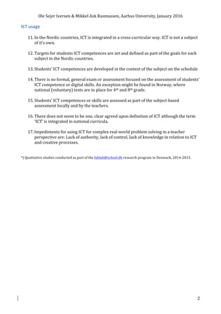 Ole	Sejer	Iversen	&	Mikkel	Ask	Rasmussen,	Aarhus	University,	January	2016	
	 2	
ICT	usage	
	
11. In	the	Nordic	countries,	ICT	is	integrated	in	a	cross-curricular	way.	ICT	is	not	a	subject	
of	it’s	own.	
	
12. Targets	for	students	ICT	competences	are	set	and	defined	as	part	of	the	goals	for	each	
subject	in	the	Nordic	countries.	
	
13. Students’	ICT	competences	are	developed	in	the	context	of	the	subject	on	the	schedule	
	
14. There	is	no	formal,	general	exam	or	assessment	focused	on	the	assessment	of	students’	
ICT	competence	or	digital	skills.	An	exception	might	be	found	in	Norway,	where	
national	(voluntary)	tests	are	in	place	for	4th	and	8th	grade.	
	
15. Students’	ICT	competences	or	skills	are	assessed	as	part	of	the	subject	based	
assessment	locally	and	by	the	teachers.	
	
16. There	does	not	seem	to	be	one,	clear	agreed	upon	definition	of	ICT	although	the	term	
‘ICT’	is	integrated	in	national	curricula.	
	
17. Impediments	for	using	ICT	for	complex	real-world	problem	solving	in	a	teacher	
perspective	are:	Lack	of	authority,	lack	of	control,	lack	of	knowledge	in	relation	to	ICT	
and	creative	processes.	
	
	
*)	Qualitative	studies	conducted	as	part	of	the	fablab@school.dk	research	program	in	Denmark,	2014-2015.	
 
