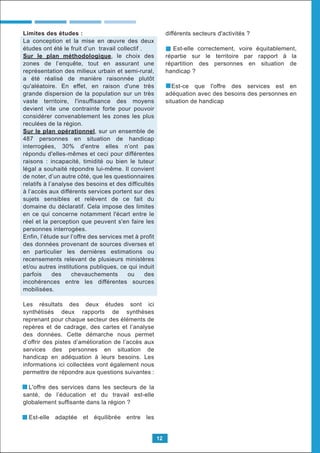 Limites des études :
La conception et la mise en œuvre des deux
études ont été le fruit d’un travail collectif .
Sur le plan méthodologique, le choix des
zones de l’enquête, tout en assurant une
représentation des milieux urbain et semi-rural,
a été réalisé de manière raisonnée plutôt
qu'aléatoire. En effet, en raison d'une très
grande dispersion de la population sur un très
vaste territoire, l'insuffisance des moyens
devient vite une contrainte forte pour pouvoir
considérer convenablement les zones les plus
reculées de la région.
Sur le plan opérationnel, sur un ensemble de
487 personnes en situation de handicap
interrogées, 30% d'entre elles n’ont pas
répondu d'elles-mêmes et ceci pour différentes
raisons : incapacité, timidité ou bien le tuteur
légal a souhaité répondre lui-même. Il convient
de noter, d’un autre côté, que les questionnaires
relatifs à l’analyse des besoins et des difficultés
à l’accès aux différents services portent sur des
sujets sensibles et relèvent de ce fait du
domaine du déclaratif. Cela impose des limites
en ce qui concerne notamment l'écart entre le
réel et la perception que peuvent s'en faire les
personnes interrogées.
Enfin, l’étude sur l’offre des services met à profit
des données provenant de sources diverses et
en particulier les dernières estimations ou
recensements relevant de plusieurs ministères
et/ou autres institutions publiques, ce qui induit
parfois des chevauchements ou des
incohérences entre les différentes sources
mobilisées.
Les résultats des deux études sont ici
synthétisés deux rapports de synthèses
reprenant pour chaque secteur des éléments de
repères et de cadrage, des cartes et l’analyse
des données. Cette démarche nous permet
d’offrir des pistes d’amélioration de l’accès aux
services des personnes en situation de
handicap en adéquation à leurs besoins. Les
informations ici collectées vont également nous
permettre de répondre aux questions suivantes :
L'offre des services dans les secteurs de la
santé, de l’éducation et du travail est-elle
globalement sufﬁsante dans la région ?
Est-elle adaptée et équilibrée entre les
différents secteurs d'activités ?
Est-elle correctement, voire équitablement,
répartie sur le territoire par rapport à la
répartition des personnes en situation de
handicap ?
Est-ce que l'offre des services est en
adéquation avec des besoins des personnes en
situation de handicap
12
 