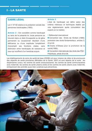 15
CADRE LÉGAL
Loi n° 07-92 relative à la protection sociale des
personnes handicapées (1993)
Article 2 : Est considéré comme handicapé
au sens de la présente loi, toute personne se
trouvant dans un état d’incapacité ou de gêne
permanent ou occasionnel résultant d’une
déficience ou d’une inaptitude l’empêchant
d’accomplir ses fonctions vitales, sans
distinction entre handicapés de naissance et
ceux qui souffrent d’un handicap acquis.
Article 3
L’état de handicapé est défini selon des
critères médicaux et techniques établis par
voie réglementaire après consultation des
experts en la matière.
• Référentiel international
Convention des Droits de l’Enfant (1989):
promotion des droits fondamentaux, articles 3,
23 et 24.
Charte d’Ottawa pour la promotion de la
santé(1986).
Convention internationale des droits des PSH :
Préambule, article 25 et 26.
I - LA SANTE
Les établissements de soins de santé de base (ESSB) ont pour mission de cibler et de promouvoir
des objectifs de santé prioritaires (Ministère de la Santé, 2007) et sont répartis de la sorte : les
dispensaires ruraux, les centres de santé communautaires, les centres de santé communautaires
avec maternité, les centres de santé urbains (CSU) et les centres de santé urbains avec maternité,
entreprenant des activités aussi bien curatives que préventives.
 