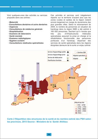 16
Carte 2 Répartition des structures de la santé et du nombre estimé des PSH selon
les provinces, 2013 Source : Ministère de la Santé- Ahlibou
Voici quelques-unes des activités ou services
proposés dans ces centres :
· Maternité
· Consultations dentaires et soins dentaires
· Urgences
· Consultations de médecine générale
· Hospitalisation
· Examens de laboratoire
· Santé mentale
· Examens radiologiques
· Hygiène scolaire
· Consultations médicales spécialisées
Ces activités et services sont inégalement
répartis sur le territoire d’autant plus que les
zones rurales et isolées de la région restent
encore largement en marge du dynamisme des
plus grandes villes. Selon le recensement de
2004, le nombre de personnes en situation de
handicap dans la région SMD a été estimé à
160 000 personnes. Sachant qu’il n’existe que
très peu d’infrastructures médicales
spécialisées assurant la prise en charge et la
réhabilitation fonctionnelle des personnes
porteuses d’un handicap, dispenser des
services de santé spécialisés dans les régions
éloignées demeure de la sorte un enjeu central.
 