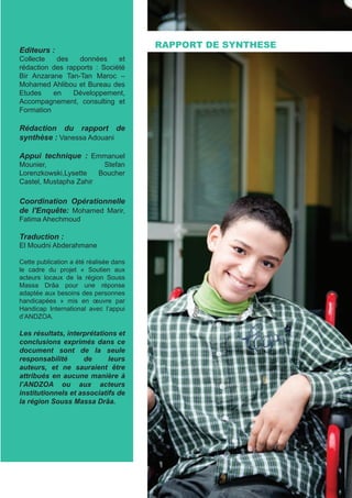 Editeurs :
Collecte des données et
rédaction des rapports : Société
Bir Anzarane Tan-Tan Maroc –
Mohamed Ahlibou et Bureau des
Etudes en Développement,
Accompagnement, consulting et
Formation
Rédaction du rapport de
synthèse : Vanessa Adouani
Appui technique : Emmanuel
Mounier, Stefan
Lorenzkowski,Lysette Boucher
Castel, Mustapha Zahir
Coordination Opérationnelle
de l'Enquête: Mohamed Marir,
Fatima Ahechmoud
Traduction :
El Moudni Abderahmane
Cette publication a été réalisée dans
le cadre du projet « Soutien aux
acteurs locaux de la région Souss
Massa Drâa pour une réponse
adaptée aux besoins des personnes
handicapées » mis en œuvre par
Handicap International avec l’appui
d’ANDZOA.
Les résultats, interprétations et
conclusions exprimés dans ce
document sont de la seule
responsabilité de leurs
auteurs, et ne sauraient être
attribués en aucune manière à
l’ANDZOA ou aux acteurs
institutionnels et associatifs de
la région Souss Massa Drâa.
RAPPORT DE SYNTHESE
 