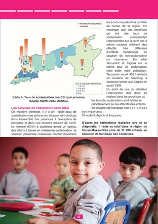Les services de l'éducation dans SMD
De manière générale, il y a un faible taux de
scolarisation des enfants en situation de handicap
dans l’ensemble des provinces à l’exception de
Inezgane et dans une moindre mesure de Tiznit.
Le nombre d’ESH à scolariser donne un aperçu
des efforts à mener en matière de scolarisation : la
situation présentée ci-dessous montre clairement
les écarts inquiétants à combler
au niveau de la région. On
remarque que des provinces
qui ont des taux de
scolarisation comparables
(représentées sur la carte par la
même couleur) afﬁchent des
effectifs très différents
d’enfants handicapés en
situation de non-scolarisation
ou vice-versa. En effet
Taroudant et Zagora ont le
même taux de scolarisation
mais selon notre estimation,
Taroudant aurait 4531 enfants
en situation de handicap à
scolariser tandis que Zagora en
aurait 1309.
Du point de vue du décideur
l’intervention doit donc se
réaliser dans les provinces où
les taux de scolarisation sont faibles et
prioritairement où les effectifs des enfants
en situation de handicap non s c o l a r i s é s
sont importants :
Taroudant, Agadir et Inezgane.
D’après les estimations réalisées lors de ce
diagnostic, il reste au total dans la région de
Souss-Massa-Drâa près de 21 200 enfants en
situation de handicap non scolarisés.
Carte 3- Taux de scolarisation des ESH par province
Source RGPH 2004, Ahlibou.
22
 