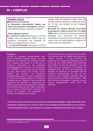 26
8
D’après la Note d’orientation en matière de formation professionnelle et d’emploi des personnes en situation de handicap au Maroc, Pierre Blanc
pour Handicap International, Juillet 2013
C’est ainsi que plus d’une personne sur deux en situation de handicap en âge d’être actif serait
directement intéressée par la mise en œuvre d’une politique de dynamisation de son accès à
l’activité professionnelle, ce qui démontre le caractère extrêmement prioritaire de ce secteur.
CADRE LÉGAL
Référentiel international
la Convention internationale relative aux
droits des personnes handicapées, ratiﬁée en
Avril 2009 par le Maroc, Préambule, article 27.
Cadre législatif national
Le décret N° 2.04.570 promulgué le 16 Di al
Kiaâda 1425 (29 décembre 2004) ﬁxant les
conditions d’embauche des employés en
dehors du temps de travail normal ;
Le décret N°2.04.682 promulgué le 16 Di al
Kiaâda 1425 (29 Décembre 2004) ﬁxant les
liste des travaux interdits aux mineurs de moins
de 18 ans, aux femmes et aux employés
handicapés ;
L’Arrêté du Premier Ministre N°3.130.00
promulgué le 7 Rabii al aoual 1421 (10 juillet
2000) ﬁxant la liste des fonctions pouvant être
attribuées aux personnes en situation
d’handicap en priorité ainsi que le quota de ces
postes dans les administrations publiques et
institutions qui en dépendent.
III - L’EMPLOI
Contexte
L’entrée en formation professionnelle mais
aussi la recherche d’emploi repose, pour les
personnes en situation de handicap comme
pour n’importe quel public, à la fois sur un
processus d’orientation et des dispositifs
d’accompagnement. Au Maroc, ce rôle est joué
par l’ ANAPEC. La couverture de ces bureaux
est large étant donné qu’il n’existe qu’une
antenne par province. Les formations
professionnelles quant à elles se répartissent
en centres de formation publics et centres de
formations privés. Toutefois il nous est difficile
aujourd’hui de quantifier la disponibilité de
l’offre en raison de la complexité des modalités
d’inscriptions et des services offerts, mais aussi
par le manque d’informations recensant les
entrées en formation des personnes en
situation de handicap dans la région.
D’après les données du recensement de 2004,
nous sommes loin de l’égalité des chances en
matière d’emploi : le taux d’activité des
personnes en situation de handicap serait de
l’ordre de 12% contre 48,5% pour l’ensemble
des actifs et le taux de chômage 5 fois plus
élevé chez les personnes en situation de
handicap. Plus de 74% des personnes en
situation de handicap ne pourraient exercer
d’activité professionnelle du fait de leur
handicap. Une disparité importante liée au
genre accentue ce faible taux d’emploi : 96%
des femmes handicapées n’exercent aucune
activité professionnelle contre 82% des
hommes.
 