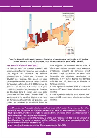 Les services d'emploi dans SMD
Le nombre total des agences ANAPEC est
largement insufﬁsant et ne semble pas répondre à
une logique de couverture de territoire
proportionnelle à l’effectif des Personnes en
Situation de Handicap. Cet aspect est plus
particulièrement mis en évidence, dans la province
de Taroudant où l’on estime à 37 000 le nombre de
personnes en situation de handicap soit la plus
grande concentration des Personnes en Situation
de Handicap dans la région, alors que cette
province ne dispose d’un seul centre ANAPEC. Il y
va de même si l’on se réfère à l’offre de services
en formation professionnelle par province. Les
places des personnes en situation de handicap
dans l’appareil de formation existant dans la
région sont fortement obstruées par un processus
d’inscription excluant les personnes ayant
certaines formes d’incapacités. En outre, dans
l’ensemble des structures spécialisées et
ordinaires, il n’y aurait d’après les données
collectées que 109 personnes en situation de
handicap inscrites.
Il existe également un centre mixte à Agadir avec
seulement 30 personnes en situation de handicap
inscrites.
Il existe également un centre mixte à Agadir avec
seulement 30 personnes en situation de handicap
inscrites.
27
Carte 5 - Répartition des structures de la formation professionnelle, de l’emploi et du nombre
estimé des PSH selon les provinces, 2013 Source : Ministère de la Santé- Ahlibou
« …S'agissant de l’aspect institutionnel, il est impératif de créer des postes de travail au
bénéfice des Personnes en Situation de Handicap dans les établissements étatiques… Il
faut également prendre en compte les accessibilités dans les plans architecturaux et la
construction de nouveaux Établissements.
En ce qui concerne l’aspect juridique, je crois que l’application des lois en vigueur et
l'amélioration du quota du secteur public, suffisent à l'intégration professionnelle des
Personnes en Situation de Handicap… »
A.A. , handicapé physique , âgé de 26 ans et résident à DCHEIRA
 