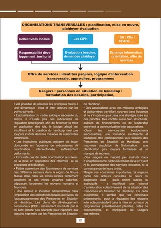 32
ORGANISATIONS TRANSVERSALES : planiﬁcation, mise en œuvre,
plaidoyer évaluation
Offre de services : identités propres, logique d’intervention
transversale, approches, programmes
Collectivités locales
Responsabilité déve-
loppement territorial
Evaluation besoins,
demandes plaidoyer
Echange information,
orientation, offre de
services
Les OPH
Usagers : personnes en situation de handicap :
formulation des besoins, participation,
SA : Clio /
SEAOs …..
Il est possible de résumer les principaux freins à
une dynamique intra et inter acteurs par les
points suivants :
• L’actualisation du cadre juridique nécessite du
temps, il n’existe pas des mécanisms de
régulation contraignant aﬁn de favoriser la mise
en application des lois, le budget alloué est
insufﬁsant et la question du handicap n’est pas
toujours inscrite dans les missions de collectivités
territoriales.
• Les institutions publiques agissent de façon
cloisonnée en l’absence de mécanismes de
coordination intersectorielle sufﬁsamment
performants.
• Il n’existe pas de réelle coordination au niveau
de la mise en application des réformes ni de
processus d’évaluation.
• Faible couverture des fournisseurs de services
des différents secteurs dans la région de Souss
Massa Drâa dans les zones rurales faiblement
peuplées et des zones urbaines saturées,
dépassant largement les moyens humains et
ﬁnanciers.
• Une lenteur et lourdeur administrative dans
l’implication des collectivités locales au niveau de
l’accompagnement des Personnes en Situation
de Handicap. Les plans de développement
communaux (PCD), récemment introduits par la
loi sont encore peu opérants pour répondre aux
besoins exprimés par les Personnes en Situation
de Handicap.
• Des associations avec des missions ambigües
et cloisonnées travaillant souvent dans l’urgence
et ne s’inscrivant pas dans une stratégie axée sur
des priorités. Des conﬂits aussi bien structurels,
autours de ﬁnancements ou de leadership
entravent la communication inter associatives.
•Dans les services:des équipements
inaccessibles, une formation insufﬁsante et
inadaptée des professionnels aux besoins des
Personnes en Situation de Handicap, une
mauvaise circulation de l’information, une
planiﬁcation pas toujours formalisés et un
manque de moyens.
•Des usagers en majorité peu instruits (taux
d’analphabétisme particulièrement élevé) n’ayant
ni la connaissance des services existants, ni la
connaissance de leurs droits.
Malgré ces contraintes importantes, la majeure
partie des acteurs consultés au cours du
diagnostic local - qu’ils soient publics ou
associatifs - a manifesté une volonté
d’amélioration collectivement de la situation des
Personnes en Situation de Handicap. De cette
expérience, il semble que les principaux
déterminants pour la régulation des relations
inter acteurs résident dans la mise en commun de
programmes préalablement planiﬁés, dotés de
ﬁnancements, et impliquant les usagers
eux-mêmes.
 