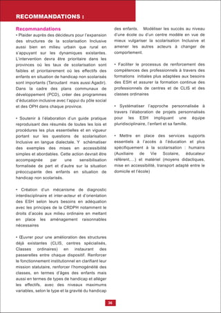 RECOMMANDATIONS :
36
Recommandations
• Plaider auprès des décideurs pour l’expansion
des structures de la scolarisation Inclusive
aussi bien en milieu urbain que rural en
s’appuyant sur les dynamiques existantes.
L’intervention devra être prioritaire dans les
provinces où les taux de scolarisation sont
faibles et prioritairement où les effectifs des
enfants en situation de handicap non scolarisés
sont importants (Taroudant mais aussi Agadir).
Dans la cadre des plans communaux de
développement (PCD), créer des programmes
d’éducation inclusive avec l’appui du pôle social
et des OPH dans chaque province.
• Soutenir à l’élaboration d’un guide pratique
reproduisant des résumés de toutes les lois et
procédures les plus essentielles et en vigueur
portant sur les questions de scolarisation
Inclusive en langue dialectale. Y schématiser
des exemples des mises en accessibilité
simples et abordables. Cette action devrait être
accompagnée par une sensibilisation
formalisée de part et d’autre sur la situation
préoccupante des enfants en situation de
handicap non scolarisés.
• Création d’un mécanisme de diagnostic
interdisciplinaire et inter-acteur et d’orientation
des ESH selon leurs besoins en adéquation
avec les principes de la CRDPH notamment le
droits d’accès aux milieu ordinaire en mettant
en place les aménagement raisonnables
nécessaires
• Œuvrer pour une amélioration des structures
déjà existantes (CLIS, centres spécialisés,
Classes ordinaires) en instaurant des
passerelles entre chaque dispositif. Renforcer
le fonctionnement institutionnel en clarifiant leur
mission statutaire, renforcer l’homogénéité des
classes, en termes d’âges des enfants mais
aussi en termes de types de handicap et alléger
les effectifs, avec des niveaux maximums
variables, selon le type et la gravité du handicap
des enfants. Modéliser les succès au niveau
d’une école ou d’un centre modèle en vue de
mieux vulgariser la scolarisation Inclusive et
amener les autres acteurs à changer de
comportement.
• Faciliter le processus de renforcement des
compétences des professionnels à travers des
formations initiales plus adaptées aux besoins
des ESH et assurer la formation continue des
professionnels de centres et de CLIS et des
classes ordinaires
• Systématiser l’approche personnalisée à
travers l’élaboration de projets personnalisés
pour les ESH impliquant une équipe
pluridisciplinaire, l’enfant et sa famille.
• Mettre en place des services supports
essentiels à l’accès à l’éducation et plus
spécifiquement à la scolarisation : humains
(Auxiliaire de Vie Scolaire, éducateur
référent,…) et matériel (moyens didactiques,
mise en accessibilité, transport adapté entre le
domicile et l’école)
 