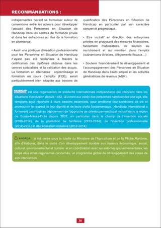 RECOMMANDATIONS :
38
indispensables devant se formaliser autour de
conventions entre les acteurs pour développer
l’accueil des Personnes en Situation de
Handicap dans les centres de formation privés
et dans les entreprises au titre de la formation
en alternance.
• Avoir une politique d’insertion professionnelle
pour les Personnes en Situation de Handicap
n’ayant pas été scolarisés à travers la
certification des diplômes obtenus dans les
centres spécialisés et la validation des acquis.
La formation en alternance : apprentissage et
formation en cours d’emploi (FCE), serait
particulièrement bien adaptée aux besoins de
qualification des Personnes en Situation de
Handicap en particulier par son caractère
concret et pragmatique.
• Etre incitatif en direction des entreprises
privées en proposant des mesures financières,
facilement mobilisables, de soutien au
recrutement et au maintien dans l’emploi
(subventions directes, allègements fiscaux…)
• Soutenir financièrement le développement et
l’accompagnement des Personnes en Situation
de Handicap dans l’auto emploi et les activités
génératrices de revenus (AGR).
est une organisation de solidarité internationale indépendante qui intervient dans les
situations d’exclusion depuis 1982. Œuvrant aux cotés des personnes handicapées elle agit, elle
témoigne pour répondre à leurs besoins essentiels, pour améliorer leur conditions de vie et
promouvoir le respect de leur dignité et de leurs droits fondamentaux. Handicap International a
fortement contribué au déploiement de l’approche de développement local inclusif dans la région
de Souss-Massa-Drâa depuis 2007, en particulier dans le champ de l’insertion sociale
(2008-2014), de la protection de l’enfance (2012-2014), de l’insertion professionnelle
(2012-2014) et de l’éducation inclusive (2012-2014).
Vi v r e d e b o u t
a été créée sous la tutelle du Ministère de l’Agriculture et de la Pêche Maritime,
afin d’élaborer, dans le cadre d’un développement durable aux niveaux économique, social,
culturel, environnemental et humain et en coordination avec les autorités gouvernementales, les
corps élus et les organismes concernés, un programme global de développement des zones de
son intervention.
 