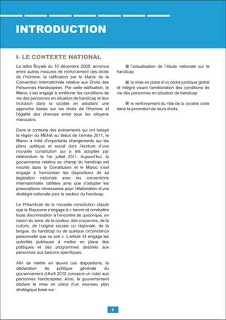 La lettre Royale du 10 décembre 2008, annonce
entre autres mesures de renforcement des droits
de l’Homme, la ratiﬁcation par le Maroc de la
Convention Internationale relative aux Droits des
Personnes Handicapées. Par cette ratiﬁcation, le
Maroc s’est engagé à améliorer les conditions de
vie des personnes en situation de handicap et leur
inclusion dans la société en adoptant une
approche basée sur les droits de l’Homme et
l’égalité des chances entre tous les citoyens
marocains.
Dans le contexte des événements qui ont balayé
la région du MENA au début de l’année 2011, le
Maroc a initié d’importants changements sur les
plans politique et social dont l’écriture d’une
nouvelle constitution qui a été adoptée par
référendum le 1er juillet 2011. Aujourd’hui, la
gouvernance relative au champ du handicap est
inscrite dans la Constitution et le Maroc s’est
engagé à harmoniser les dispositions de sa
législation nationale avec les conventions
internationales ratiﬁées ainsi que d’adopter les
prescriptions nécessaires pour l’élaboration d’une
stratégie nationale pour le secteur du handicap.
Le Préambule de la nouvelle constitution stipule
que le Royaume s’engage à « bannir et combattre
toute discrimination à l’encontre de quiconque, en
raison du sexe, de la couleur, des croyances, de la
culture, de l’origine sociale ou régionale, de la
langue, du handicap ou de quelque circonstance
personnelle que ce soit ». L’article 34 engage les
autorités publiques à mettre en place des
politiques et des programmes destinés aux
personnes aux besoins spéciﬁques.
Aﬁn de mettre en œuvre ces dispositions, la
déclaration de politique générale du
gouvernement d’Avril 2012 consacre un volet aux
personnes handicapées. Ainsi, le gouvernement
déclare la mise en place d’un nouveau plan
stratégique basé sur :
l’actualisation de l’étude nationale sur le
handicap
la mise en place d’un cadre juridique global
et intégré visant l’amélioration des conditions de
vie des personnes en situation de handicap
le renforcement du rôle de la société civile
dans la promotion de leurs droits.
INTRODUCTION
I- LE CONTEXTE NATIONAL
5
 