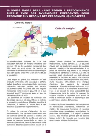 Souss-Massa-Drâa comptait en 2004 une
population d’environ 3,1 millions d’habitants (soit
environ 10% de la population marocaine) dont
60% vivait en zone rurale. Le nombre de
personnes en situation de handicap dans la région
était alors estimé à 160 000, soient environ 5% de
la population.
Cette région du grand Sud marocain est très
enclavée entre relief, côte océanique et Sahara.
Malgré des efforts entrepris pour lutter contre ces
contraintes naturelles secteur par secteur,
Souss-Massa-Drâa fait partie des cinq régions
marocaines où le niveau de pauvreté est le plus
accentué avec 97 communes ayant un taux de
pauvreté supérieur à 30 %.
Les personnes en situation de handicap sont
davantage exposées à la pauvreté que le reste de
la population ayant plus de difﬁcultés à accéder à
l’éducation, à l’emploi et faisant face à des
dépenses quotidiennes supplémentaires.
En raison du manque d’adaptation de son
environnement, une personne handicapée peut
par exemple perdre sa capacité à exercer une
activité professionnelle. Sa famille peut subir une
baisse de revenus substantielle en raison du
temps supplémentaire passé à prendre soin d’elle
ou bien de dépenses additionnelles pesant sur le
budget familial (matériel de compensation,
médicaments, autres services…). La pauvreté
d’autre part est également source de handicap
pouvant conduire à la sous-alimentation, à un
poids de naissance trop faible et au manque
d'installations sanitaires à domicile. En effet, la
pauvreté peut directement ou indirectement
engendrer le handicap en raison d’un manque
d’accès aux soins de santé préventive ou curative,
d’une mauvaise alimentation, d’un manque
d’activités, d’un système de transport
dangereux… Pauvreté et Handicap forment donc
un cercle vicieux et s’alimentent mutuellement.
Face à ce constat, la faible accessibilité des
infrastructures dans la région, le manque de
moyens humains et ﬁnanciers sont autant de
freins à l’inclusion sociale et économique des
personnes en situation de handicap.
La région de Souss Massa Drâa dispose pourtant
de nombreuses potentialités, notamment en
matière de ressources humaines et sociales
(population jeune, associations, organisations de
personnes handicapées…) et depuis plusieurs
années, des initiatives portées par les acteurs
locaux tentent de répondre aux besoins des
personnes en situation de handicap.
6
II- SOUSS MASSA DRAA : UNE REGION A PREDOMINANCE
RURALE AVEC DES DYNAMIQUES EMERGENTES POUR
REPONDRE AUX BESOINS DES PERSONNES HANDICAPEES
Carte de la région
Carte du Maroc
Agadir Ida
Outanane
Taroudant
Chtouka Ait Baha
Tiznit
Zagora
Sidi Ifni
Ouarzazate
Tinghir
Inezgane
Ait Melloul
 