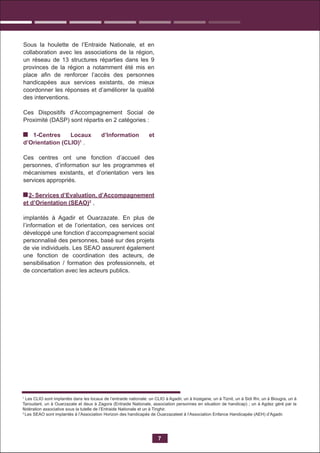 Sous la houlette de l’Entraide Nationale, et en
collaboration avec les associations de la région,
un réseau de 13 structures réparties dans les 9
provinces de la région a notamment été mis en
place aﬁn de renforcer l’accès des personnes
handicapées aux services existants, de mieux
coordonner les réponses et d’améliorer la qualité
des interventions.
Ces Dispositifs d’Accompagnement Social de
Proximité (DASP) sont répartis en 2 catégories :
1-Centres Locaux d’Information et
d’Orientation (CLIO)1
.
Ces centres ont une fonction d’accueil des
personnes, d’information sur les programmes et
mécanismes existants, et d’orientation vers les
services appropriés.
2- Services d’Evaluation, d’Accompagnement
et d’Orientation (SEAO)2
,
implantés à Agadir et Ouarzazate. En plus de
l’information et de l’orientation, ces services ont
développé une fonction d’accompagnement social
personnalisé des personnes, basé sur des projets
de vie individuels. Les SEAO assurent également
une fonction de coordination des acteurs, de
sensibilisation / formation des professionnels, et
de concertation avec les acteurs publics.
7
1
Les CLIO sont implantés dans les locaux de l’entraide nationale: un CLIO à Agadir, un à Inzegane, un à Tiznit, un à Sidi Ifni, un à Biougra, un à
Taroudant, un à Ouarzazate et deux à Zagora (Entraide Nationale, association personnes en situation de handicap) ; un à Agdez géré par la
fédération associative sous la tutelle de l’Entraide Nationale et un à Tinghir.
2
Les SEAO sont implantés à l’Association Horizon des handicapés de Ouarzazateet à l’Association Enfance Handicapée (AEH) d’Agadir.
 