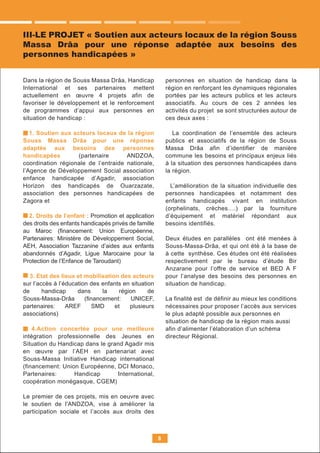 Dans la région de Souss Massa Drâa, Handicap
International et ses partenaires mettent
actuellement en œuvre 4 projets afin de
favoriser le développement et le renforcement
de programmes d’appui aux personnes en
situation de handicap :
1. Soutien aux acteurs locaux de la région
Souss Massa Drâa pour une réponse
adaptée aux besoins des personnes
handicapées (partenaire ANDZOA,
coordination régionale de l’entraide nationale,
l’Agence de Développement Social association
enfance handicapée d’Agadir, association
Horizon des handicapés de Ouarzazate,
association des personnes handicapées de
Zagora et
2. Droits de l’enfant : Promotion et application
des droits des enfants handicapés privés de famille
au Maroc (ﬁnancement: Union Européenne,
Partenaires: Ministère de Développement Social,
AEH, Association Tazzanine d’aides aux enfants
abandonnés d’Agadir, Ligue Marocaine pour la
Protection de l’Enfance de Taroudant)
3. Etat des lieux et mobilisation des acteurs
sur l’accès à l’éducation des enfants en situation
de handicap dans la région de
Souss-Massa-Drâa (ﬁnancement: UNICEF,
partenaires: AREF SMD et plusieurs
associations)
4.Action concertée pour une meilleure
intégration professionnelle des Jeunes en
Situation du Handicap dans le grand Agadir mis
en œuvre par l’AEH en partenariat avec
Souss-Massa Initiative Handicap international
(financement: Union Européenne, DCI Monaco,
Partenaires: Handicap International,
coopération monégasque, CGEM)
Le premier de ces projets, mis en oeuvre avec
le soutien de l'ANDZOA, vise à améliorer la
participation sociale et l’accès aux droits des
personnes en situation de handicap dans la
région en renforçant les dynamiques régionales
portées par les acteurs publics et les acteurs
associatifs. Au cours de ces 2 années les
activités du projet se sont structurées autour de
ces deux axes :
La coordination de l’ensemble des acteurs
publics et associatifs de la région de Souss
Massa Drâa afin d’identifier de manière
commune les besoins et principaux enjeux liés
à la situation des personnes handicapées dans
la région.
L’amélioration de la situation individuelle des
personnes handicapées et notamment des
enfants handicapés vivant en institution
(orphelinats, crèches….) par la fourniture
d’équipement et matériel répondant aux
besoins identifiés.
Deux études en parallèles ont été menées à
Souss-Massa-Drâa, et qui ont été à la base de
à cette synthèse. Ces études ont été réalisées
respectivement par le bureau d’étude Bir
Anzarane pour l’offre de service et BED A F
pour l’analyse des besoins des personnes en
situation de handicap.
La finalité est de définir au mieux les conditions
nécessaires pour proposer l’accès aux services
le plus adapté possible aux personnes en
situation de handicap de la région mais aussi
afin d’alimenter l’élaboration d’un schéma
directeur Régional.
8
III-LE PROJET « Soutien aux acteurs locaux de la région Souss
Massa Drâa pour une réponse adaptée aux besoins des
personnes handicapées »
 