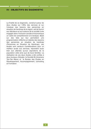 9
IV - OBJECTIFS DU DIAGNOSTIC
La finalité de ce diagnostic, construit autour de
deux études sur l’offre des services et sur
l’analyse des besoins des personnes en
situation de handicap de la région, est de fournir
aux décideurs et aux acteurs de la société civile
engagés dans l’inclusion sociale et économique
un cadre de compréhension et d’analyse. Basé
sur des faits qui leur permettent une
programmation réfléchie et réaliste des besoins
des personnes en situation de handicap
(Personnes en Situation de Handicap), ces
études sont vecteurs d’améliorations pour un
meilleur accès aux services, répondant aussi
bien aux attentes qu’aux aspirations de la
population cible ainsi que de leurs familles. La
réalisation de ces deux études a été confiée à
deux bureaux d’études: la Société Bir Anzarane
Tan-Tan Maroc et le Bureau des Etudes en
Développement, Accompagnement, consulting
et Formation
 