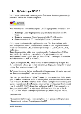I.     Qu’est-ce que GNS3 ?
GNS3 est un simulateur (ou devrais-je dire Émulateur) de réseau graphique qui
permet de simuler des réseaux complexes.




Pour permettre une simulation complète GNS3, le programme doit être lié avec :

       Dynamips, Coeur du programme qui permet une emulation des IOS
        Cisco.
       Dynagen, programme faisant la passerelle GNS3 et Dynamips.
       Qemu, emulateur de PC virtualisé générique et open source.

GNS3 est un excellent outil complémentaire pour faire de vrais labos, utiles
pour les ingénieurs réseaux, administrateur réseaux et tous les gens souhaitant
passer les certifications CISCO comme par exemple le CCNA, CCNP, CCIP,
CCIE, etc...
Il peut également être utilisé pour expérimenter les fonctionnalitées d'IOS ou
pour vérifier des configurations destinées à être déployées sur de vrai
routeurs.GNS3 est un logiciel libre qui fonctionne sur de multiples plateformes,
incluant Windows, Linux, et MacOS X

Le gros avantage de GNS3 est qu’il évite de dépenser beaucoup d’argent dans
des équipements CISCO qui coûtent très chers, et de pouvoir manipuler et tester,
comme dans un environnement réel.

Il n’est pas forcément facile à installer et à utiliser mais une fois qu’on a compris
son fonctionnement global, c’est une pure merveille.

Pour ceux qui connaissent « Packet Tracer«, qui est extrêmement limité à mon
goût, GNS3 est une Ferrari à côté et surtout gratuit, fonctionnant sur Linux mais
aussi Windows. Packet Tracer est plutôt orienté « compréhension initiatique et
ludique » des réseaux. GNS3 quand à lui est un vrai simulateur car fonctionnant
avec de vrais IOS CISCO. Cependant sachez que les IOS Cisco nécessaires au
fonctionnement de GNS3 ne sont pas en téléchargement libre sur le site de
CISCO, c’est d’ailleurs un des petit problèmes qui peuvent se poser à vous.

Fonctionnalités

* Conceptions de topologies réseau complexes et de grande qualité graphique.
* Émulation de routeurs Cisco et de pare-feu PIX

Dimitri Lembokolo                                                                 2
 