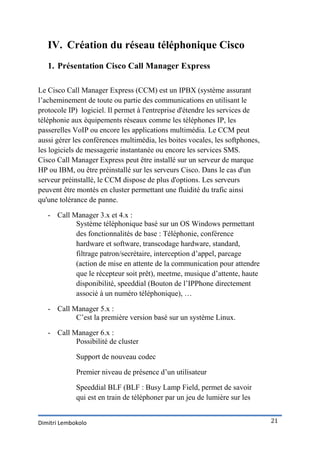 IV. Création du réseau téléphonique Cisco
   1. Présentation Cisco Call Manager Express

Le Cisco Call Manager Express (CCM) est un IPBX (système assurant
l’acheminement de toute ou partie des communications en utilisant le
protocole IP) logiciel. Il permet à l'entreprise d'étendre les services de
téléphonie aux équipements réseaux comme les téléphones IP, les
passerelles VoIP ou encore les applications multimédia. Le CCM peut
aussi gérer les conférences multimédia, les boites vocales, les softphones,
les logiciels de messagerie instantanée ou encore les services SMS.
Cisco Call Manager Express peut être installé sur un serveur de marque
HP ou IBM, ou être préinstallé sur les serveurs Cisco. Dans le cas d'un
serveur préinstallé, le CCM dispose de plus d'options. Les serveurs
peuvent être montés en cluster permettant une fluidité du trafic ainsi
qu'une tolérance de panne.

   - Call Manager 3.x et 4.x :
           Système téléphonique basé sur un OS Windows permettant
           des fonctionnalités de base : Téléphonie, conférence
           hardware et software, transcodage hardware, standard,
           filtrage patron/secrétaire, interception d’appel, parcage
           (action de mise en attente de la communication pour attendre
           que le récepteur soit prêt), meetme, musique d’attente, haute
           disponibilité, speeddial (Bouton de l’IPPhone directement
           associé à un numéro téléphonique), …

   - Call Manager 5.x :
           C’est la première version basé sur un système Linux.

   - Call Manager 6.x :
           Possibilité de cluster

             Support de nouveau codec

             Premier niveau de présence d’un utilisateur

             Speeddial BLF (BLF : Busy Lamp Field, permet de savoir
             qui est en train de téléphoner par un jeu de lumière sur les


Dimitri Lembokolo                                                             21
 
