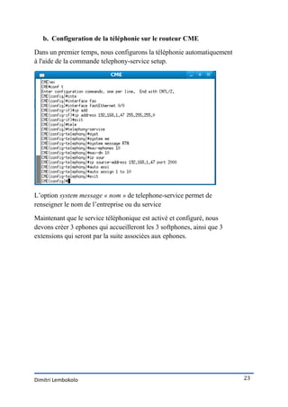 b. Configuration de la téléphonie sur le routeur CME

Dans un premier temps, nous configurons la téléphonie automatiquement
à l'aide de la commande telephony-service setup.




L’option system message « nom » de telephone-service permet de
renseigner le nom de l’entreprise ou du service

Maintenant que le service téléphonique est activé et configuré, nous
devons créer 3 ephones qui accueilleront les 3 softphones, ainsi que 3
extensions qui seront par la suite associées aux ephones.




Dimitri Lembokolo                                                        23
 