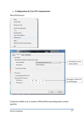 c. Configuration de Cisco IP Communicator

Menu/Preferences




                                                                       Renseigner la carte
                                                                       réseau utilisé




                                                                  Renseigner l’adresse IP
                                                                  du call Manager
                                                                  Express




Connexion établie avec le numéro 1000 attribué automatiquement comme
spécifier


Dimitri Lembokolo                                                         25
 