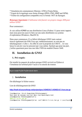 * Simulation de commutateurs Ethernet, ATM et Frame Relay.
* Export de la topologie sous forme d'image (JPEG, PNG, BMP and XPM).
* Fichier de configuration compatible avec le format .NET de Dynagen.

Remarque importante: L'utilisateur doit fournir ses propres images IOS pour
utiliser GNS3

Pour commencer :

Je vais utiliser GNS3 sur une distribution Linux (Fedora 11) pour notre rapport,
mais nous pouvons aussi le faire sur une autre distribution ou système
d’exploitation (Windows, MacOS X)

Donc pour commencer, Il va falloir télécharger GNS3 mais surtout
trouver également des IOS Cisco qui, malheureusement, ne sont pas en
téléchargement « Libre ». En effet ils sont la propriété de CISCO… Je vous
laisse le soin de vous les procurer par vous-même. Sachant que pour ma part,
j’utilise quasiment pour tous mes labs l’IOS du modèle/Chassis 3640.

   II. Installation de GNS3
   1. Pré requis:

On installe les paquets de python puisque GNS3 est écrit en Python et
l’émulateur de terminal pour l’accès à la console du routeur.


#yum install PyQt4 PyQt4-devel xterm


   2. Installation

On télécharger le fichier source:

Lien de téléchargement du GNS3

http://freefr.dl.sourceforge.net/project/gns-3/GNS3/0.7.4/GNS3-0.7.4-src.tar.gz




Dimitri Lembokolo                                                              3
 