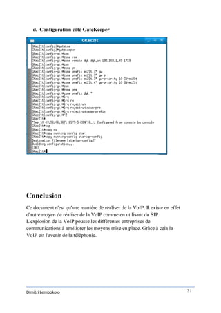 d. Configuration côté GateKeeper




Conclusion
Ce document n'est qu'une manière de réaliser de la VoIP. Il existe en effet
d'autre moyen de réaliser de la VoIP comme en utilisant du SIP.
L'explosion de la VoIP pousse les différentes entreprises de
communications à améliorer les moyens mise en place. Grâce à cela la
VoIP est l'avenir de la téléphonie.




Dimitri Lembokolo                                                             31
 